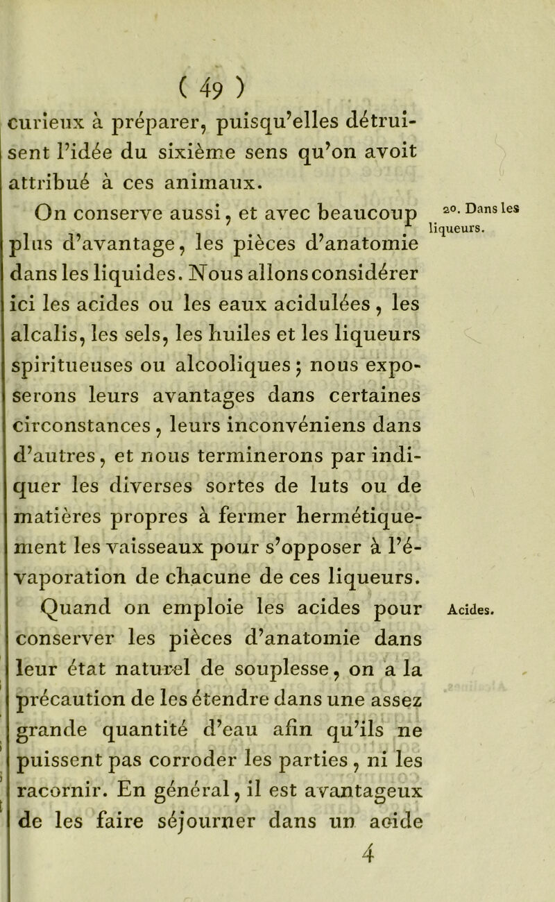 curieux à jiréparer, puisqu’elles détrui- sent l’idée du sixième sens qu’on avoit attribué à ces animaux. On conserve aussi, et avec beaucoup plus d’avantage, les pièces d’anatomie dans les liquides. Nous allons considérer ici les acides ou les eaux acidulées, les alcalis, les sels, les huiles et les liqueurs spiritueuses ou alcooliques 5 nous expo- serons leurs avantages dans certaines circonstances , leurs inconvéniens dans d’autres, et nous terminerons par indi- quer les diverses sortes de luts ou de matières propres à fermer hermétique- ment les A^aisseaux pour s’opposer à l’é- vaporation de chacune de ces liqueurs. Quand on emploie les acides pour conserver les pièces d’anatomie dans leur état naturel de souplesse, on ’a la précaution de les étendre dans une assez grande quantité d’eau afin qu’ils ne puissent pas corroder les parties , ni les racornir. En général, il est avantageux de les faire séjourner dans un acide 4 20. Dans les liqueurs. Âcîdes.