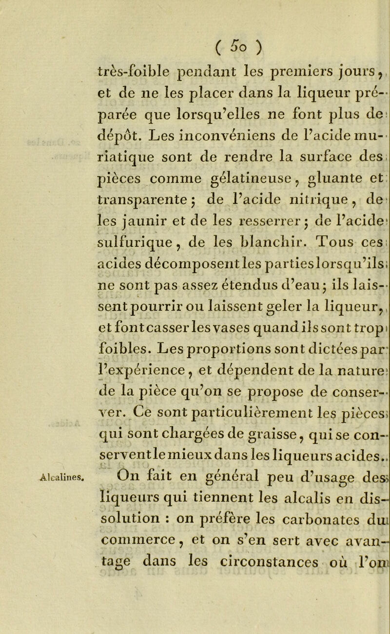 ( ) très-foible pendant les premiers jours ^ et de ne les placer dans la liqueur pré-- parée que lorsqu’elles ne font plus de* dépôt. Les inconvéniens de Pacidemu-- riatique sont de rendre la surface des. pièces comme gélatineuse, gluante et transparente J de Pacide nitrique, de* les jaunir et de les resserrer j de Pacide* sulfurique, de les blanchir. Tous cesi acides décomposent les parties lorsqu’ils; ne sont pas assez étendus d’eau* ils lais-- sent pourrir ou laissent geler la liqueur, et font casser les vases quand ils son t trop » foibles. Les proportions sont dictées par l’expérience, et dépendent de la nature* de la pièce qu’on se propose de conser- ver. Ce sont particulièrement les pièces> qui sont chargées de graisse, qui se con- serventlemieux dans les liqueurs acides.. Alcalines, On fait en général peu d’usage dess liqueurs qui tiennent les alcalis en dis- solution : on préfère les carbonates dm commerce, et on s’en sert avec avan- tage dans les circonstances où l’om