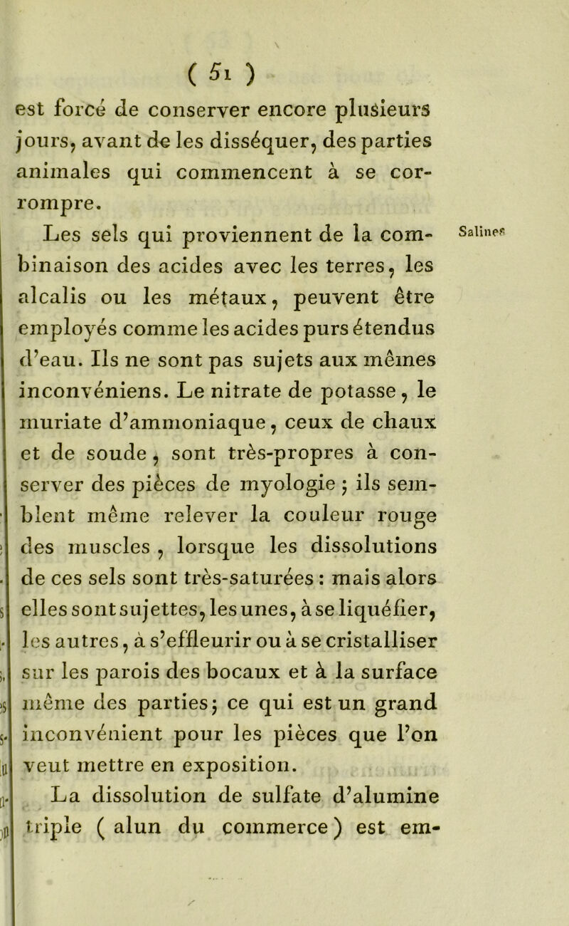 est force de conserver encore plusieurs joursj avant de les disséquer, des parties animales qui commencent à se cor- rompre. Les sels qui proviennent de la com- binaison des acides avec les terres, les alcalis ou les métaux, peuvent être employés comme les acides purs étendus d’eau. Ils ne sont pas sujets aux mêmes inconvéniens. Le nitrate de potasse , le muriate d’ammoniaque, ceux de chaux et de soude , sont très-propres à con- server des pièces de myologie 5 ils sem- blent même relever la couleur rouge des muscles , lorsque les dissolutions de ces sels sont très-saturées : mais alors elles sont sujettes, les unes, à se liquéfier, les autres, à s’effleurir ou à se cristalliser sur les parois des bocaux et à la surface même des parties j ce qui est un grand inconvénient pour les pièces que l’on veut mettre en exposition. La dissolution de sulfate d’alumine triple ( alun du commerce ) est em- Saline?!