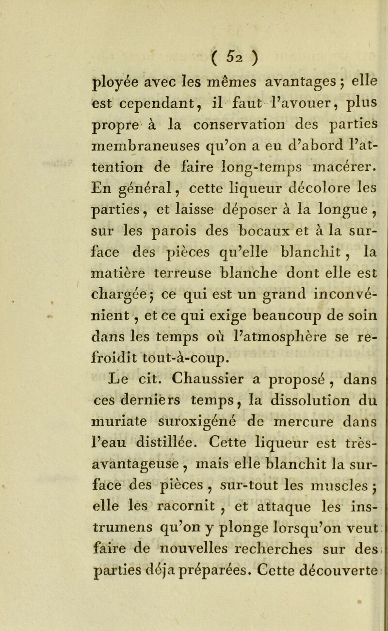ployée avec les mêmes avantages ; elle est cependant, il faut Pavouer, plus propre à la conservation des parties membraneuses qu’on a eu d’abord l’at- tention de faire long-temps macérer. En général, cette liqueur décolore les parties, et laisse déposer à la longue , sur les parois des bocaux et à la sur- face des pièces qu’elle blancliit, la matière terreuse blanche dont elle est chargée j ce qui est un grand inconvé- nient , et ce qui exige beaucoup de soin dans les temps où l’atmosphère se re- froidit tout-à-coup. Le cit. Chaussier a proposé , dans ces derniers temps, la dissolution du muriate suroxigéné de mercure dans l’eau distillée. Cette liqueur est très- avantageuse , mais elle blanchit la sur- face des pièces , sur-tout les muscles 5 elle les racornit , et attaque les ins- trumens qu’on y plonge lorsqu’on veut faire de nouvelles recherches sur des. parties déjà préparées. Cette découverte-