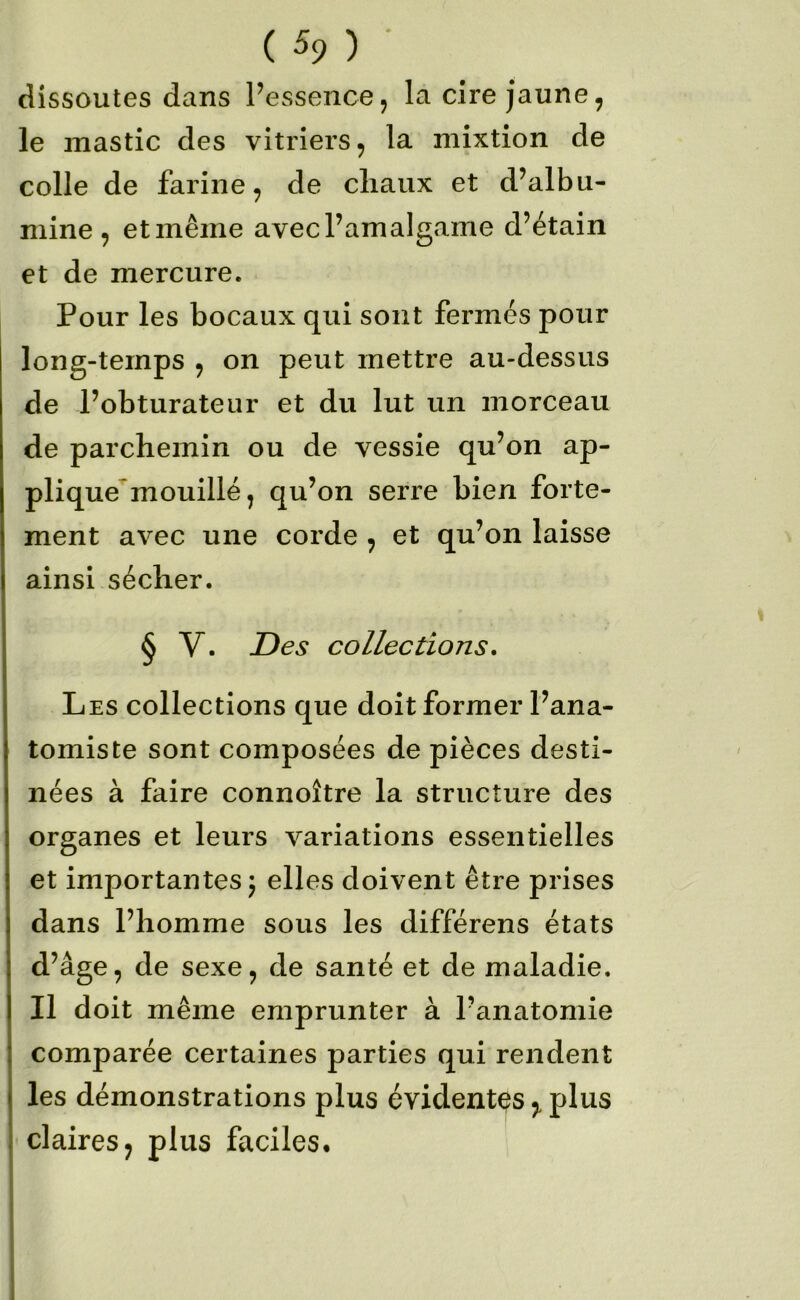 ( % ) dissoutes dans Pessence, la cire jaune, le mastic des vitriers, la mixtion de colle de farine, de cliaux et d’albu- mine, et même avec l’amalgame d’étain et de mercure. Pour les bocaux qui sont fermés pour long-temps , on peut mettre au-dessus de l’obturateur et du lut un morceau de parchemin ou de vessie qu’on ap- plique mouillé, qu’on serre bien forte- ment avec une corde , et qu’on laisse ainsi sécher. § V. Des collections. Les collections que doit former l’ana- tomiste sont composées de pièces desti- nées à faire connoître la structure des organes et leurs variations essentielles et importantes j elles doivent être prises dans l’homme sous les différens états d’âge, de sexe, de santé et de maladie. Il doit même emprunter à l’anatomie comparée certaines parties qui rendent les démonstrations plus évidentes,, plus claires, plus faciles.