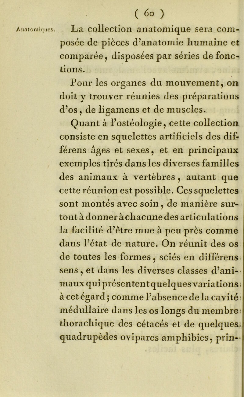 ( ) La collection anatomique sera com- posée de pièces d’anatomie humaine et comparée ^ disposées par séries de fonc- tions. < Pour les organes du mouvement, on doit y trouver réunies des préparations d’os, de ligamens et de muscles. Quant à l’ostéologie, cette collection consiste en squelettes artificiels des dif- férens âges et sexes, et en principaux exemples tirés dans les diverses familles des animaux à vertèbres , autant que cette réunion est possible. Ces squelettes sont montés avec soin, de manière sur- tout à donner à chacune des articulations la facilité d’être mue à peu près comme dans l’état de nature. On réunit des os de toutes les formes, sciés en différons • sens, et dans les diverses classes d’ani-- maux qui présentent quelques variations ; à cet égard j comme l’absence de la cavité ! médullaire dans les os longs du membre5 thorachique des cétacés et de quelques,; quadrupèdes ovipares amphibies, prin-*