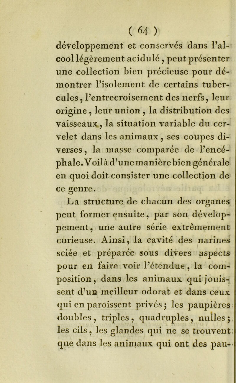 développement et conservés dans l’al- cool légèi'ement acidulé, peut présenter une collection bien précieuse pour dé- montrer Pisolement de certains tuber- cules J l’entrecroisement des nerfs, leur origine , leur union , la distribution des vaisseaux, la situation variable du cer- velet dans les animaux, ses coupes di- verses , la masse comparée de l’encé- phale. Voilà d’une manière bien générale en quoi doit consister une collection de ce genre. La structure de chacun des organes peut former ensuite, par son dévelop- pement, une autre série extrêmement curieuse. Ainsi, la cavité des narines sciée et préparée sous divers aspects pour en faire voir l’étendue, la com- position, dans les animaux qui jouis- sent d’un meilleur odorat et dans ceux qui en paroissent privés j les paupières, doubles , triples , quadruples, nulles 5. les cils, les glandes qui ne se trouvent: que dans les anirnaux qui ont des pan--