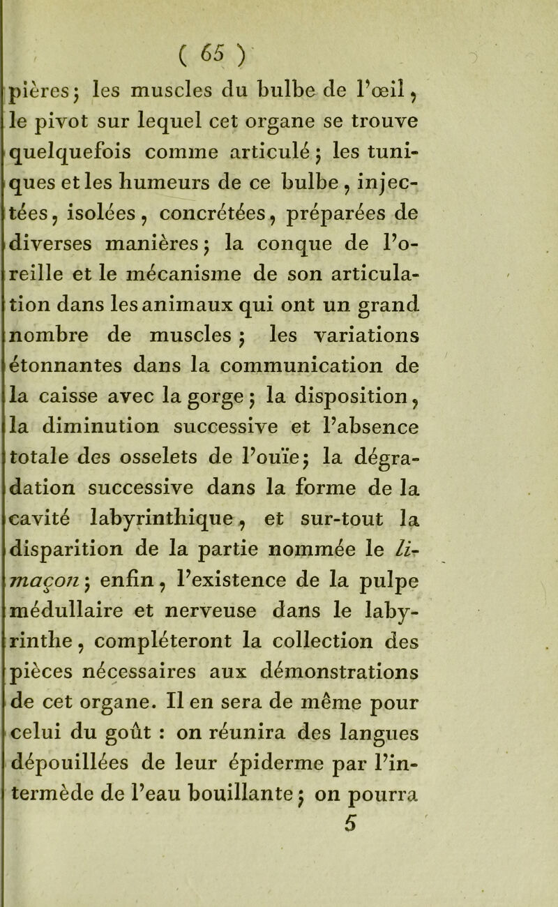 pières^ les muscles du bulbe de l’œil ^ le pivot sur lequel cet organe se trouve quelquefois comme articulé 5 les tuni- ques et les humeurs de ce bulbe , injec- tées 5 isolées 5 concrétées, préparées de diverses manières j la conque de l’o- reille et le mécanisme de son articula- tion dans les animaux qui ont un grand nombre de muscles j les variations étonnantes dans la communication de la caisse avec la gorge 5 la disposition ^ la diminution successive et l’absence totale des osselets de l’ouïe 5 la dégra- dation successive dans la forme de la cavité labyrinthique^ et sur-tout la disparition de la partie nommée le lir maçon j enfin, l’existence de la pulpe médullaire et nerveuse dans le laby- rinthe J compléteront la collection des pièces nécessaires aux démonstrations de cet organe. Il en sera de même pour celui du goût : on réunira des langues dépouillées de leur épiderme par l’in- termède de l’eau bouillante 5 on pourra 5
