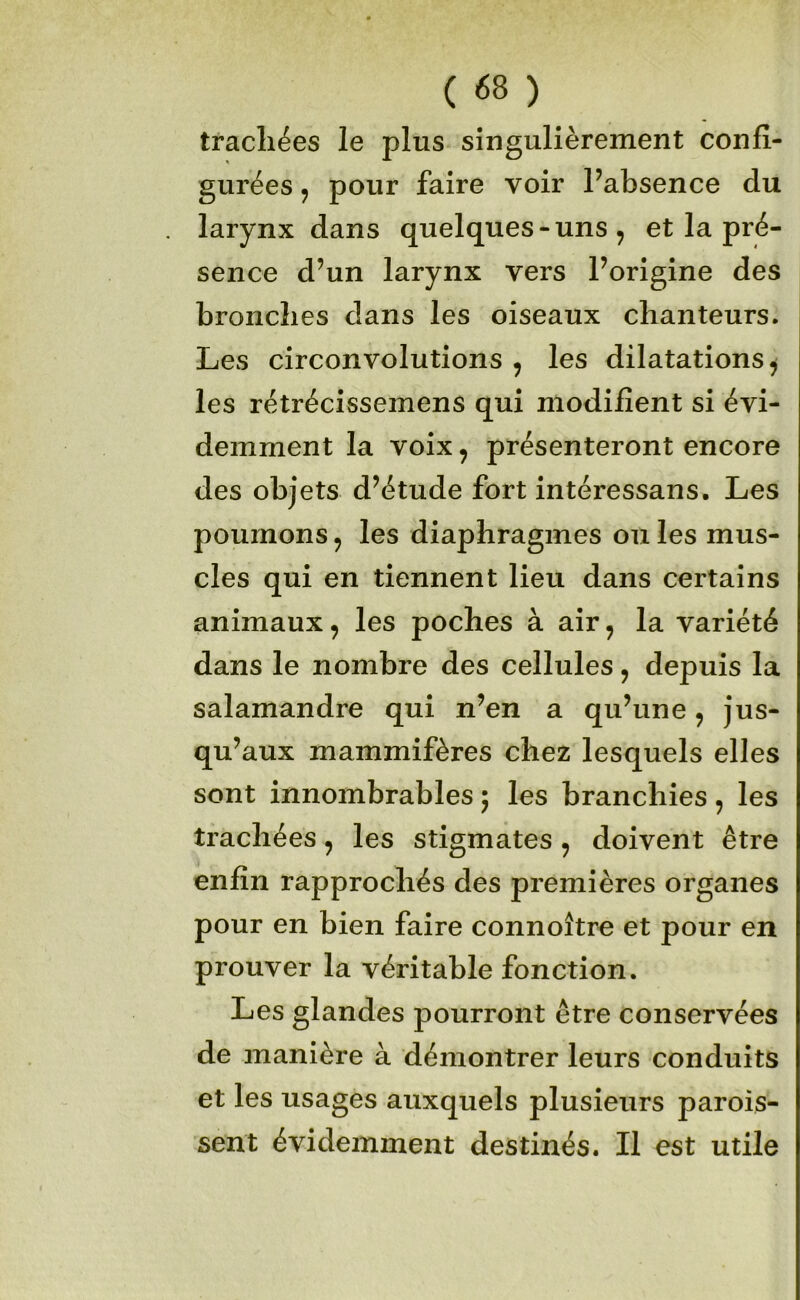 trachées le plus singulièrement confi- gurées , pour faire voir Pabsence du larynx dans quelques-uns , et la pré- sence d’un larynx vers l’origine des bronches dans les oiseaux chanteurs. Les circonvolutions , les dilatations^ les rétrécissemens qui modifient si évi- demment la voix, présenteront encore des objets d’étude fort intéressans. Les poumons, les diaphragmes ouïes mus- cles qui en tiennent lieu dans certains animaux, les poches à air, la variété dans le nombre des cellules, depuis la salamandre qui n’en a qu’une, jus- qu’aux mammifères chez lesquels elles sont innombrables 5 les branchies, les trachées, les stigmates, doivent être enfin rapprochés des premières organes pour en bien faire connoître et pour en prouver la véritable fonction. Les glandes pourront être conservées de manière à démontrer leurs conduits et les usages auxquels plusieurs parois- sent évidemment destinés. Il est utile