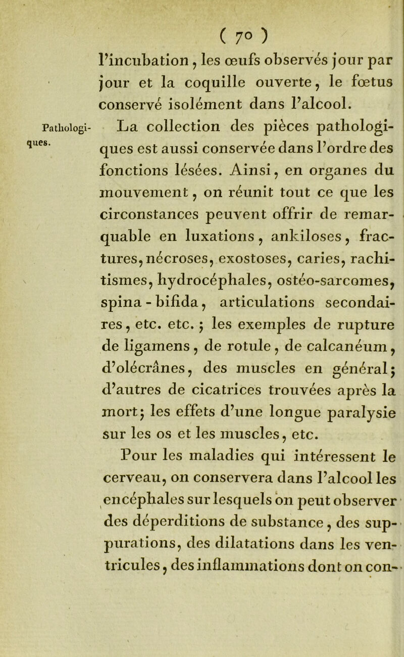 Pathologi- ques. ( 7° ) Pincubation, les œufs observés jour par jour et la coquille ouverte, le fœtus conservé isolément dans Falcool. La collection des pièces pathologi- ques est aussi conservée dans Pordre des fonctions lésées. Ainsi, en organes du mouvement, on réunit tout ce que les circonstances peuvent offrir de remar- quable en luxations , ankiloses , frac- tures, nécroses, exostoses, caries, rachi- tismes, hydrocéphales, ostéo-sarcomes, spina-bifida, articulations secondai- res , etc, etc. ÿ les exemples de rupture de ligamens , de rotule , de calcanéum, d’olécranes, des muscles en général; d’autres de cicatrices trouvées après la mort; les effets d’une longue paralysie sur les os et les muscles, etc. Pour les maladies qui intéressent le cerveau, on conservera dans l’alcool les encéphales sur lesquels on peut observer des déperditions de substance, des sup- purations, des dilatations dans les ven- tricules , des inflammations dont on con-