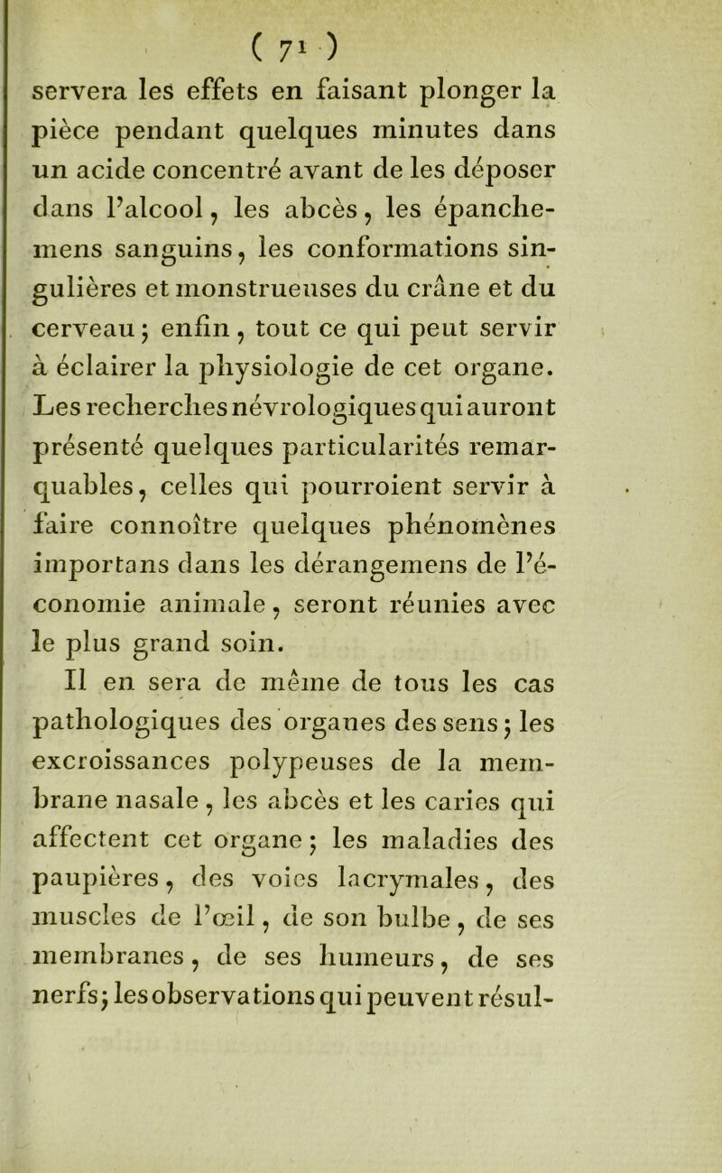 servera les effets en faisant plonger la pièce pendant quelques minutes dans un acide concentré avant de les déposer dans Palcool, les abcès, les épanclie- mens sanguins, les conformations sin- gulières et monstrueuses du crâne et du cerveau ; enfin, tout ce qui peut servir à éclairer la physiologie de cet organe. Les recherches névrologiques qui auront présenté quelques particularités remar- quables, celles qui pourroient servir à faire connoître quelques phénomènes importans dans les dérangemens de Pé- conomie animale, seront réunies avec le plus grand soin. Il en sera de même de tous les cas pathologiques des organes des sens 5 les excroissances polypeuses de la mem- brane nasale, les abcès et les caries qui affectent cet organe 5 les maladies des paupières, des voies lacrymales, des muscles de Pœil, de son bulbe, de ses membranes, de ses humeurs, de ses nerfs^lesobservations qui peuvent résul-