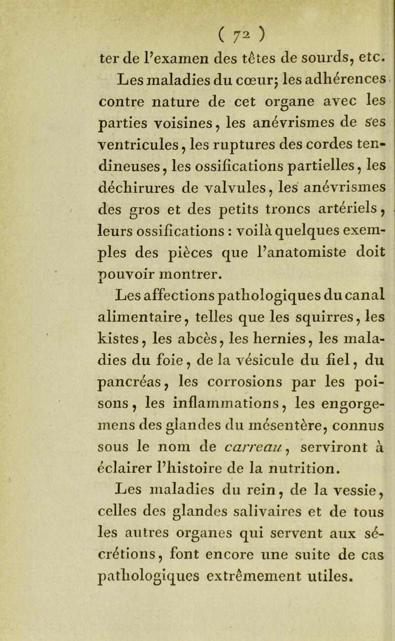 ter de Pexamen des têtes de sourds, etc. Les maladies du cœur; les adhérences. contre nature de cet organe avec les parties voisines, les anévrismes de ses ventricules, les ruptures des cordes ten- dineuses, les ossifications partielles, les déchirures de valvules, les anévrismes des gros et des petits troncs artériels, i leurs ossifications : voilà quelques exem- ples des pièces que Panatomiste doit pouvoir montrer. Les affections pathologiques du canal alimentaire, telles que les squirres, les Listes, les abcès, les hernies, les mala- dies du foie, de la vésicule du fiel, du pancréas, les corrosions par les poi- sons, les inflammations, les engorge- mens des glandes du mésentère, connus sous le nom de carreau, serviront à éclairer Phistoire de la nutrition. Les maladies du rein, de la vessie, celles des glandes salivaires et de tous les autres organes qui servent aux sé- crétions, font encore une suite de cas pathologiques extrêmement utiles.