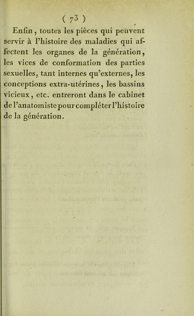 ( 7^ ) Enfin J toutes les pièces qui peuvent servir à l’iiistoire des maladies qui af- fectent les organes de la génération, les vices de conformation des parties sexuelles, tant internes qu’externes, les conceptions extra-utérines, les bassins vicieux, etc. entreront dans le cabinet de Panatomistepour compléter l’histoire de la génération.