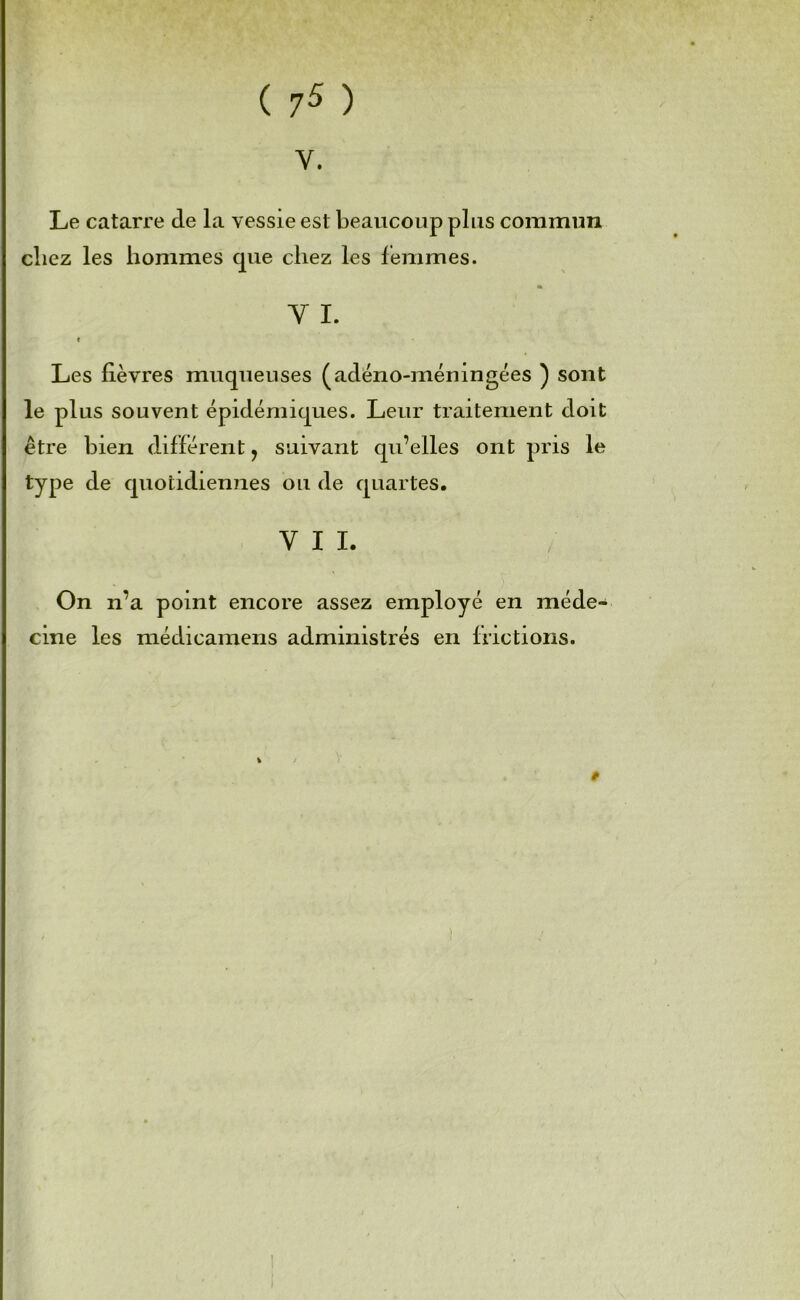 ( 7^ ) V. Le catarre de la vessie est beaucoup plus commun chez les hommes que chez les femmes. Y I. I Les lièvres muqueuses (adéno-méningées ) sont le plus souvent épidémiques. Leur traitement doit être bien diflérent, suivant qu’elles ont pris le type de quotidiennes ou de quartes. VII. On n’a point encore assez employé en méde- cine les médicamens administrés en frictions. I