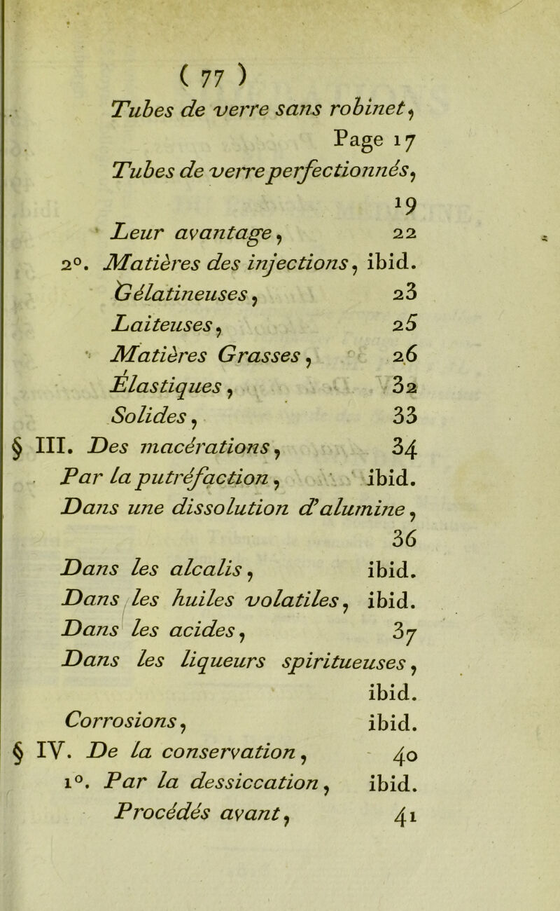 Tubes de verre sans robinet Page 17 Tubes de verre perfectionnés^ Leur avantage ^ 22 2°. Matières des injections ^ ibid. ^Gélatineuses, 23 Laiteuses^ 25 Matières Grasses^ 2.6 Elastiques, 82 Solides y 33 § III. macérations ^ 34 Par la putréfaction ^ ibid. Dans une dissolution dé alumine^ 36 Dans les alcalis^ ibid. Dans des huiles volatiles ^ ibid. Dans^ les acides^ Dans les liqueurs spiritueuses ^ ibid. Corrosions^ ibid. § IV. De la conservation ^ 1®. Par la dessiccation ^ ibid. Procédés avant ^ 41
