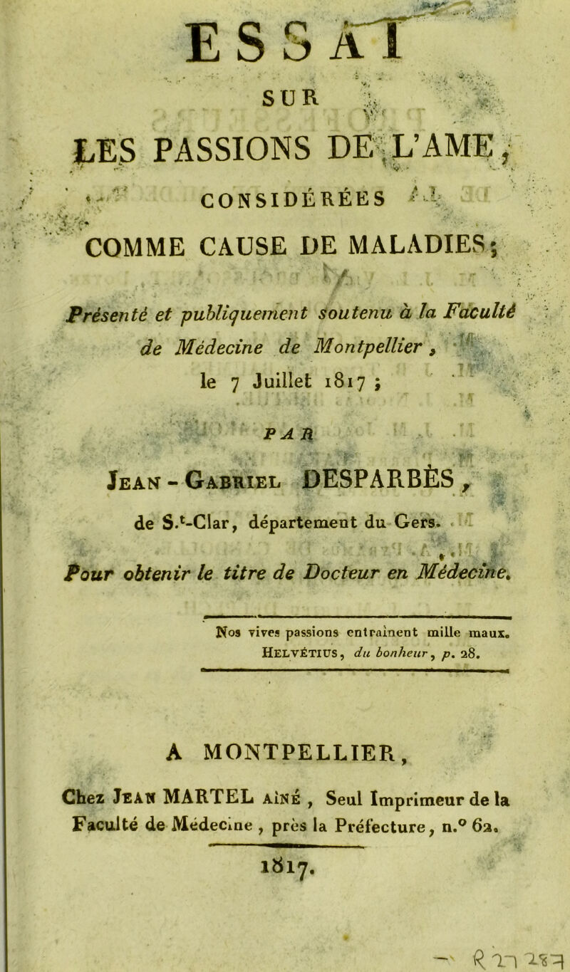 - ESS SUR vr-1 hts PASSIONS Dï/^L’AME t CONSIDÉRÉES ' COMME CAUSE DE MALADIES*, Présenté et publiquement soutenu à la Faculté de Médecine de Montpellier , ■ ' le 7 Juillet 1817 ; ’ '  PA n Jean - Gabriel DESPARBÈS ^  » . ■ .--m de S.*“CIar, département du Gers. Pour obtenir le titre de Docteur en Médecine^ Nos vives passions entraînent mille maux. Helvétius, du bonheur y p, 28. A MONTPELLIER, Chez Jean MARTEL aîné , Seul Imprimeur de la Faculté de Médecine , près la Préfecture, n.® 62. 1817.