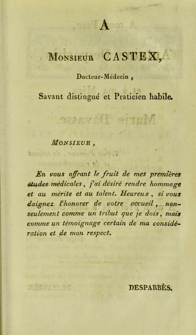 A Monsieur CASTEX, Docteur-Médecin ^ Savant distingué et Praticien habile. Monsieur ^ 'K . JEn çous offrant le fruit de mes premières études médicales, j^ai désiré rendre hommage et au mérite et au talent. Heureux, si vous daignez Vhonorer de votre accueil, non^ seulement comme un tribut que je dois ^ mais comme un témoignage certain de ma considé^* ration et de mon respect* DESPAUBÈS.