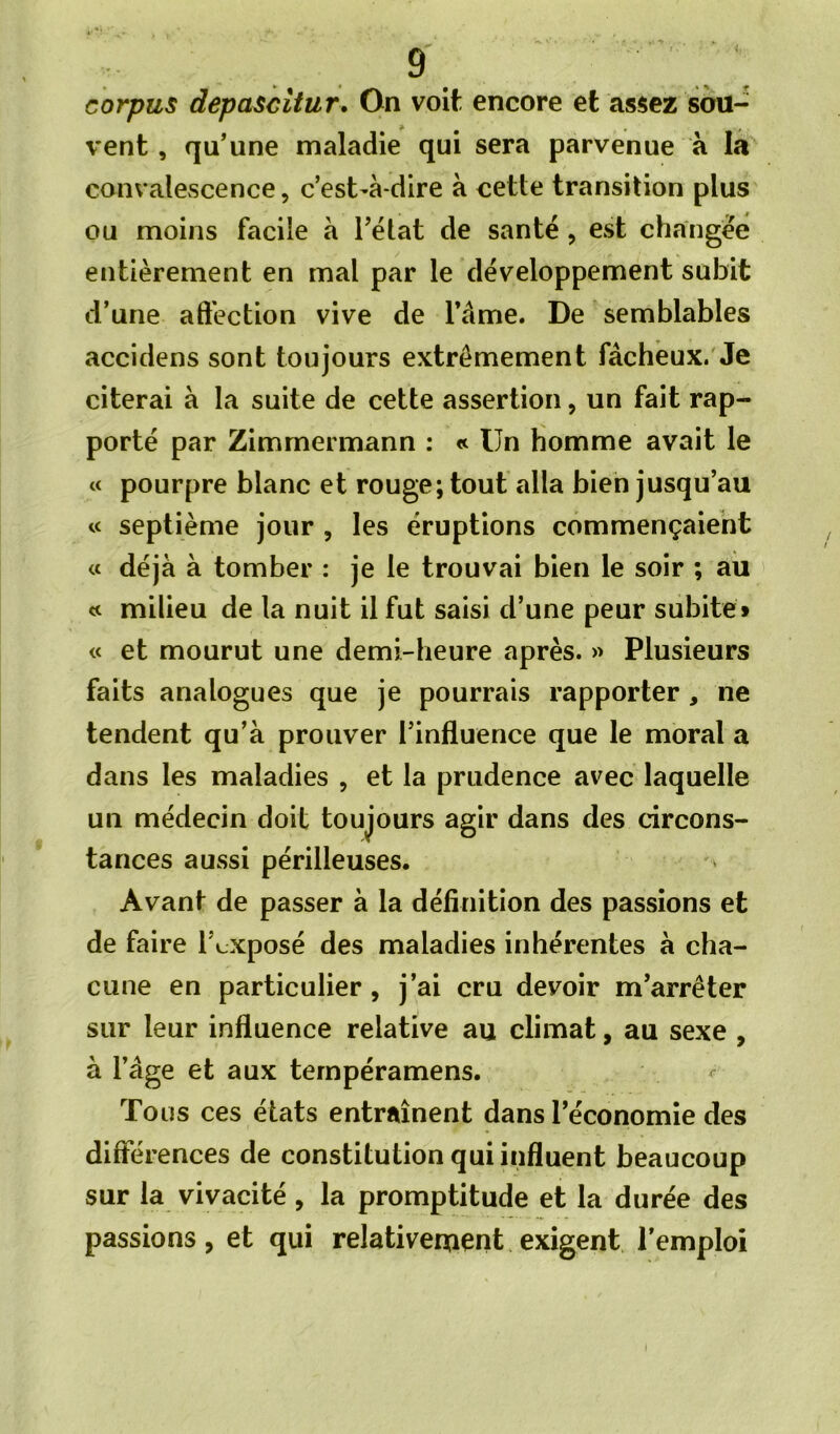 corpus depascitur. On voit encore et assez sou- vent , qu'une maladie qui sera parvenue à lâ convalescence, c’est-à-dire à cette transition plus ou moins facile à l’état de santé, est changée entièrement en mal par le développement subit d’une aft’ection vive de l’âme. De semblables accidens sont toujours extrêmement fâcheux.'Je citerai à la suite de cette assertion, un fait rap- porté par Zimmermann : « Un homme avait le « pourpre blanc et rouge; tout alla bien jusqu’au « septième jour , les éruptions commençaient « déjà à tomber : je le trouvai bien le soir ; au « milieu de la nuit il fut saisi d’une peur subite» « et mourut une demi-heure après. >> Plusieurs faits analogues que je pourrais rapporter , ne tendent qu’à prouver l’influence que le moral a dans les maladies , et la prudence avec laquelle un médecin doit toujours agir dans des circons- tances aussi périlleuses. Avant de passer à la définition des passions et de faire l’cxposé des maladies inhérentes à cha- cune en particulier, j’ai cru devoir m’arrêter sur leur influence relative au climat, au sexe , à l’âge et aux ternpéramens. ^ Tous ces états entraînent dans l’économie des différences de constitution qui influent beaucoup sur la vivacité, la promptitude et la durée des passions, et qui relativeruent exigent l’emploi \