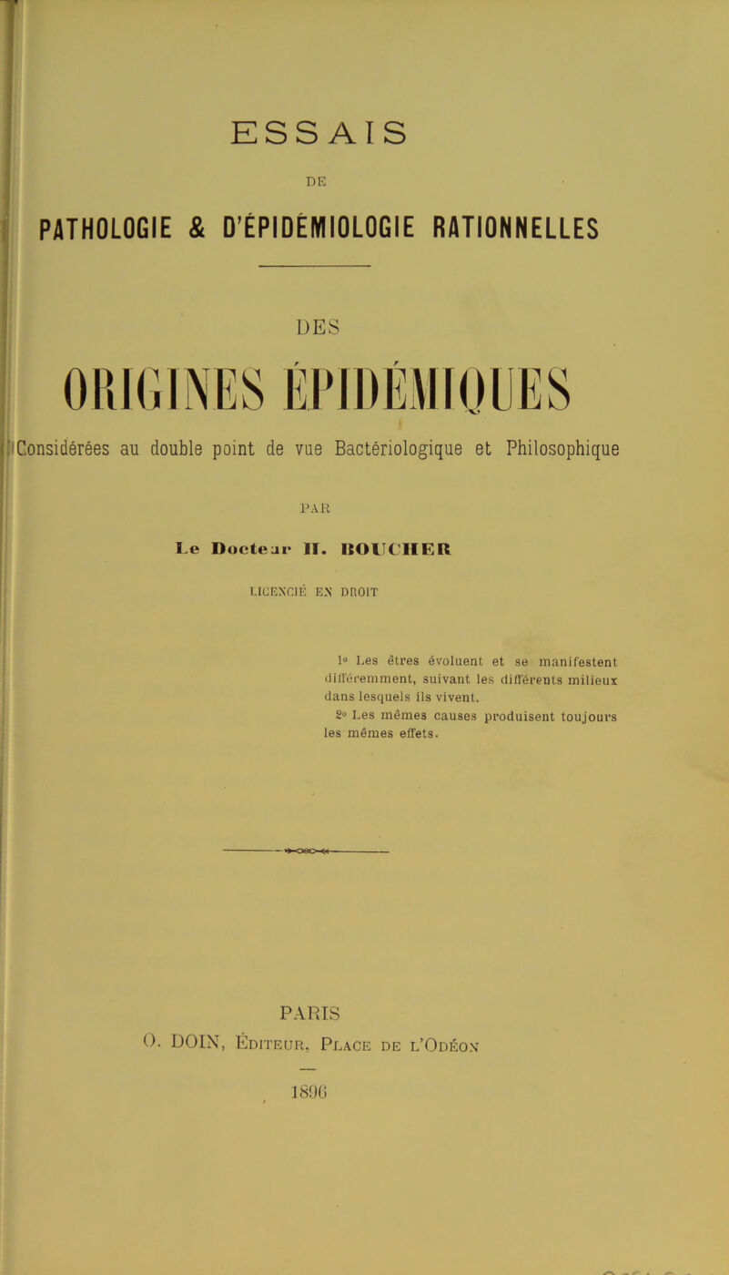 ESSAIS DE PATHOLOGIE & D’ÉPIDÉMIOLOGIE RATIONNELLES DES f r ['Considérées au double point de vue Bactériologique et Philosophique PAR Le Docteur lï. DOUCHER LICENCIÉ EN DROIT 1° Les êtres évoluent et se manifestent différemment, suivant les différents milieux dans lesquels ils vivent. 2» Les mêmes causes produisent toujours les mêmes effets. PARIS O. DOIN, Éditeur, Place de l’Odéon 1890