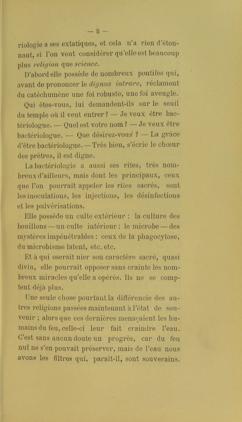 riologie a ses extatiques, et cela n’a rien d’éton- nant, si l’on veut considérer qu’elle est beaucoup plus religion que science. D'abord elle possède de nombreux pontifes qui, avant de prononcer le dignus intrare, réclament du catéchumène une foi robuste, une foi aveugle. Qui êtes-vous, lui demandent-ils sur le seuil du temple où il veut entrer? — Je veux être bac- tériologue. — Quel est votre nom ? — Je veux être bactériologue. — Que désirez-vous ? — La grâce d’être bactériologue. — Très bien, s’écrie le chœur des prêtres, il est digne. La bactériologie a aussi ses rites, très nom- breux d’ailleurs, mais dont les principaux, ceux que Ton pourrait appeler les rites sacrés, sont les inoculations, les injections, les désinfections et les pulvérisations. Elle possède un culte extérieur : la culture des bouillons — un culte intérieur: le microbe — des mystères impénétrables : ceux de la phagocytose, du microbisme latent, etc. etc. Et à qui oserait nier son caractère sacré, quasi divin, elle pourrait opposer sans crainte les nom- breux miracles qu’elle a opérés. Ils ne se comp- tent déjà plus. Une seule chose pourtant la différencie des au- tres religions passées maintenant à Tétât de sou- venir ; alors que ces dernières menaçaient les hu- mains du feu, celle-ci leur fait craindre l’eau. C’est sans aucun doute un progrès, car du feu nul ne s’en pouvait préserver, mais de l’eau nous avons les filtres qui, parait-il, sont souverains.