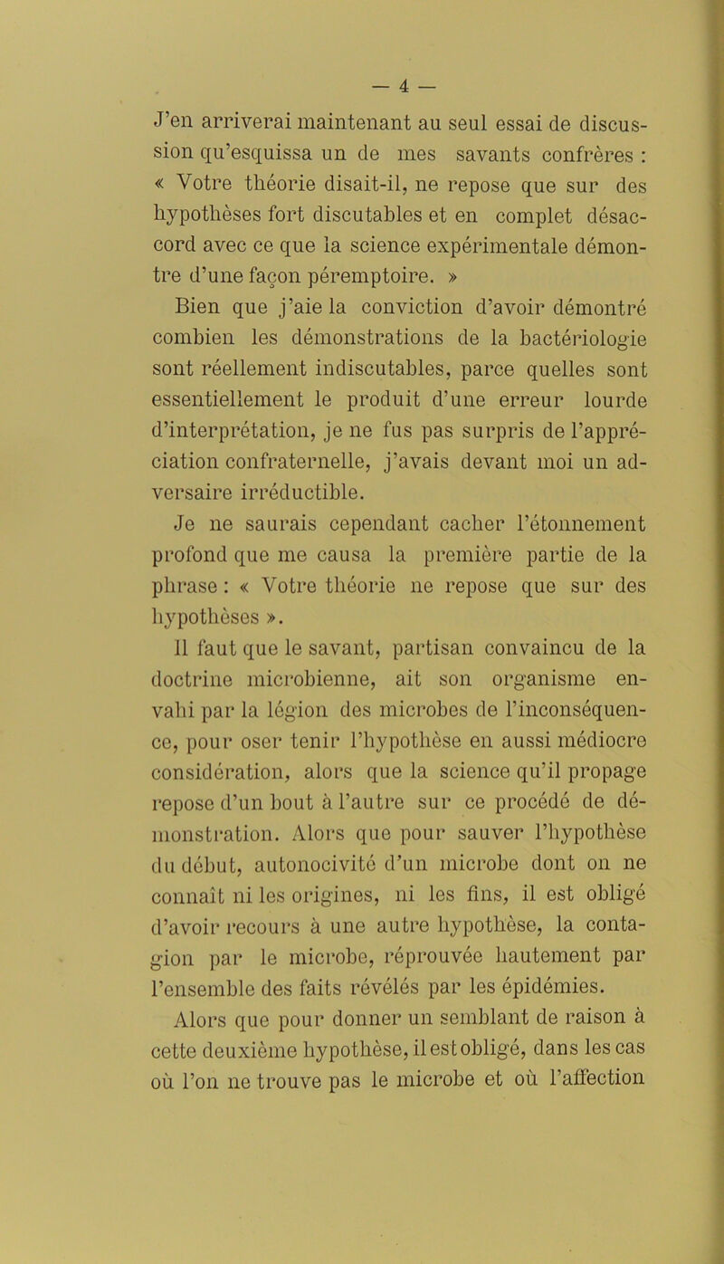 J’en arriverai maintenant au seul essai de discus- sion qu’esquissa un de mes savants confrères : « Votre théorie disait-il, ne repose que sur des hypothèses fort discutables et en complet désac- cord avec ce que la science expérimentale démon- tre d’une façon péremptoire. » Bien que j’aie la conviction d’avoir démontré combien les démonstrations de la bactériologie sont réellement indiscutables, parce quelles sont essentiellement le produit d’une erreur lourde d’interprétation, je ne fus pas surpris de l’appré- ciation confraternelle, j’avais devant moi un ad- versaire irréductible. Je ne saurais cependant cacher l’étonnement profond que me causa la première partie de la phrase : « Votre théorie ne repose que sur des hypothèses ». 11 faut que le savant, partisan convaincu de la doctrine microbienne, ait son organisme en- vahi par la légion des microbes de l’inconséquen- ce, pour oser tenir l’hypothèse en aussi médiocre considération, alors que la science qu’il propage repose d’un bout à l’autre sur ce procédé de dé- monstration. Alors que pour sauver l’hypothèse du début, autonocivité d’un microbe dont on ne connaît ni les origines, ni les fins, il est obligé d’avoir recours à une autre hypothèse, la conta- gion par le microbe, réprouvée hautement par l’ensemble des faits révélés par les épidémies. Alors que pour donner un semblant de raison à cette deuxième hypothèse, il est obligé, dans les cas où l’on ne trouve pas le microbe et où l’affection