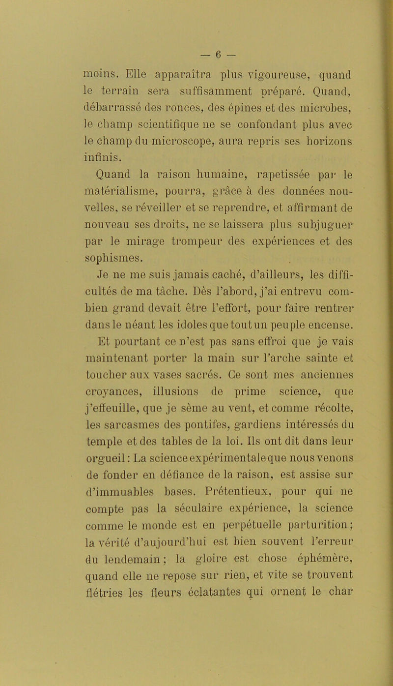 moins. Elle apparaîtra plus vigoureuse, quand le terrain sera suffisamment préparé. Quand, débarrassé des ronces, des épines et des microbes, le champ scientifique 11e se confondant plus avec le champ du microscope, aura repris ses horizons infinis. Quand la raison humaine, rapetissée par le matérialisme, pourra, grâce à des données nou- velles, se réveiller et se reprendre, et affirmant de nouveau ses droits, ne se laissera plus subjuguer par le mirage trompeur des expériences et des sophismes. Je 11e me suis jamais caché, d’ailleurs, les diffi- cultés de ma tâche. Dès l’abord, j’ai entrevu com- bien grand devait être l’effort, pour faire rentrer dans le néant les idoles que tout un peuple encense. Et pourtant ce n’est pas sans effroi que je vais maintenant porter la main sur l’arche sainte et toucher aux vases sacrés. Ce sont mes anciennes croyances, illusions de prime science, que j’effeuille, que je sème au vent, et comme récolte, les sarcasmes des pontifes, gardiens intéressés du temple et des tables de la loi. Ils ont dit dans leur orgueil : La science expérimentale que nous venons de fonder en défiance de la raison, est assise sur d’immuables bases. Prétentieux, pour qui ne compte pas la séculaire expérience, la science comme le monde est en perpétuelle parturition; la vérité d’aujourd’hui est bien souvent l’erreur du lendemain; la gloire est chose éphémère, quand elle ne repose sur rien, et vite se trouvent flétries les fleurs éclatantes qui ornent le char