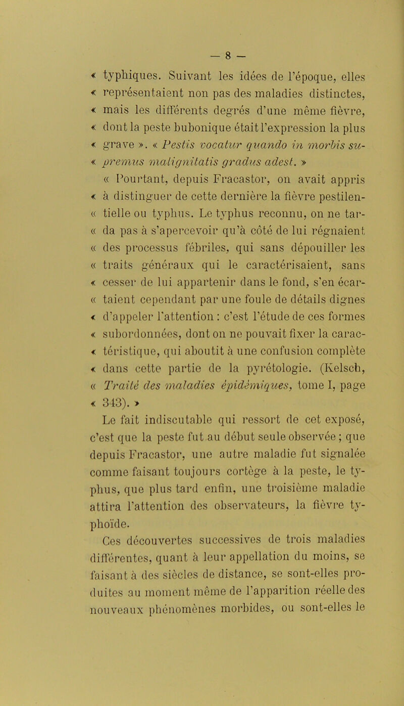 « typliiques. Suivant les idées de l’époque, elles « représentaient non pas des maladies distinctes, « mais les différents degrés d’une même fièvre, « dont la peste bubonique était l’expression la plus « grave ». « Pestis vocatur qv.ando in morbis su- « premas malignitatis gradus adest. » ce Pourtant, depuis Fracastor, on avait appris « à distinguer de cette dernière la fièvre pestilen- ce tielle ou typhus. Le typhus reconnu, on ne tar- ée da pas à s’apercevoir qu’à côté de lui régnaient ee des processus fébriles, qui sans dépouiller les ee traits généraux qui le caractérisaient, sans « cesser de lui appartenir dans le fond, s’en écar- ee taient cependant par une foule de détails dignes < d’appeler l'attention : c’est l’étude de ces formes « subordonnées, dont on ne pouvait fixer la carac- « téristique, qui aboutit à une confusion complète « dans cette partie de la pyrétologie. (Kelsch, ee Traité des maladies épidémiques, tome I, page « 343). » Le fait indiscutable qui ressort de cet exposé, c’est que la peste fut au début seule observée ; que depuis Fracastor, une autre maladie fut signalée comme faisant toujours cortège à la peste, le ty- phus, que plus tard enfin, une troisième maladie attira l’attention des observateurs, la fièvre ty- phoïde. Ces découvertes successives de trois maladies différentes, quant à leur appellation du moins, se faisant à des siècles de distance, se sont-elles pro- duites au moment même de l’apparition réelle des nouveaux phénomènes morbides, ou sont-elles le