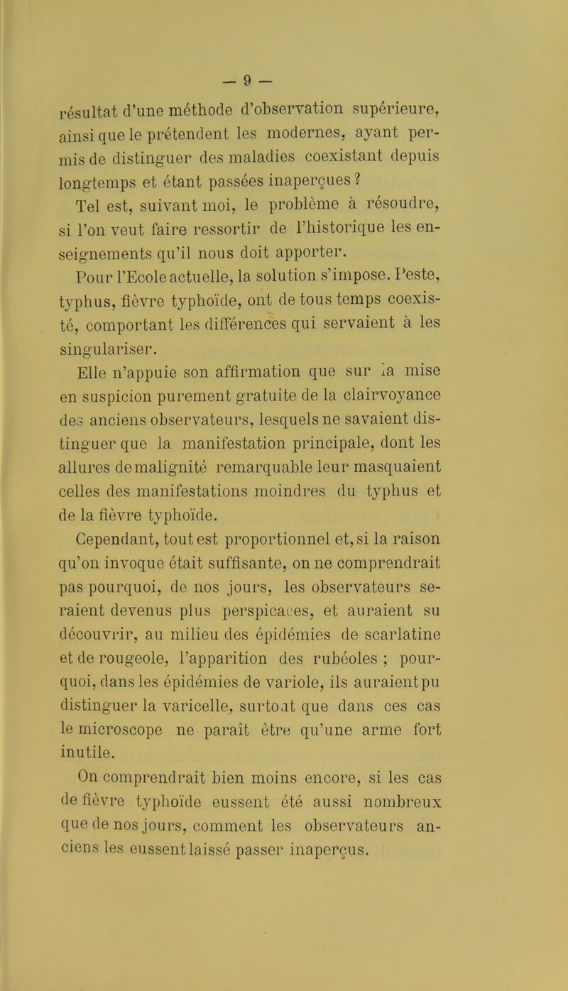 résultat d’une méthode d’observation supérieure, ainsi que le prétendent les modernes, ayant per- mis de distinguer des maladies coexistant depuis longtemps et étant passées inaperçues ? Tel est, suivant moi, le problème à résoudre, si l’on veut faire ressortir de l’historique les en- seignements qu’il nous doit apporter. Pour l’Ecole actuelle, la solution s’impose. Peste, typhus, fièvre typhoïde, ont de tous temps coexis- té, comportant les différences qui servaient à les singulariser. Elle n’appuie son affirmation que sur m mise en suspicion purement gratuite de la clairvoyance des anciens observateurs, lesquels ne savaient dis- tinguer que la manifestation principale, dont les allures de malignité remarquable leur masquaient celles des manifestations moindres du typhus et de la fièvre typhoïde. Cependant, tout est proportionnel et, si la raison qu’on invoque était suffisante, on ne comprendrait pas pourquoi, de nos jours, les observateurs se- raient devenus plus perspicaces, et auraient su découvrir, au milieu des épidémies de scarlatine et de rougeole, l’apparition des rubéoles ; pour- quoi, dans les épidémies de variole, ils auraient pu distinguer la varicelle, surtout que dans ces cas le microscope ne paraît être qu’une arme fort inutile. On comprendrait bien moins encore, si les cas de fièvre typhoïde eussent été aussi nombreux que de nos jours, comment les observateurs an- ciens les eussent laissé passer inaperçus.