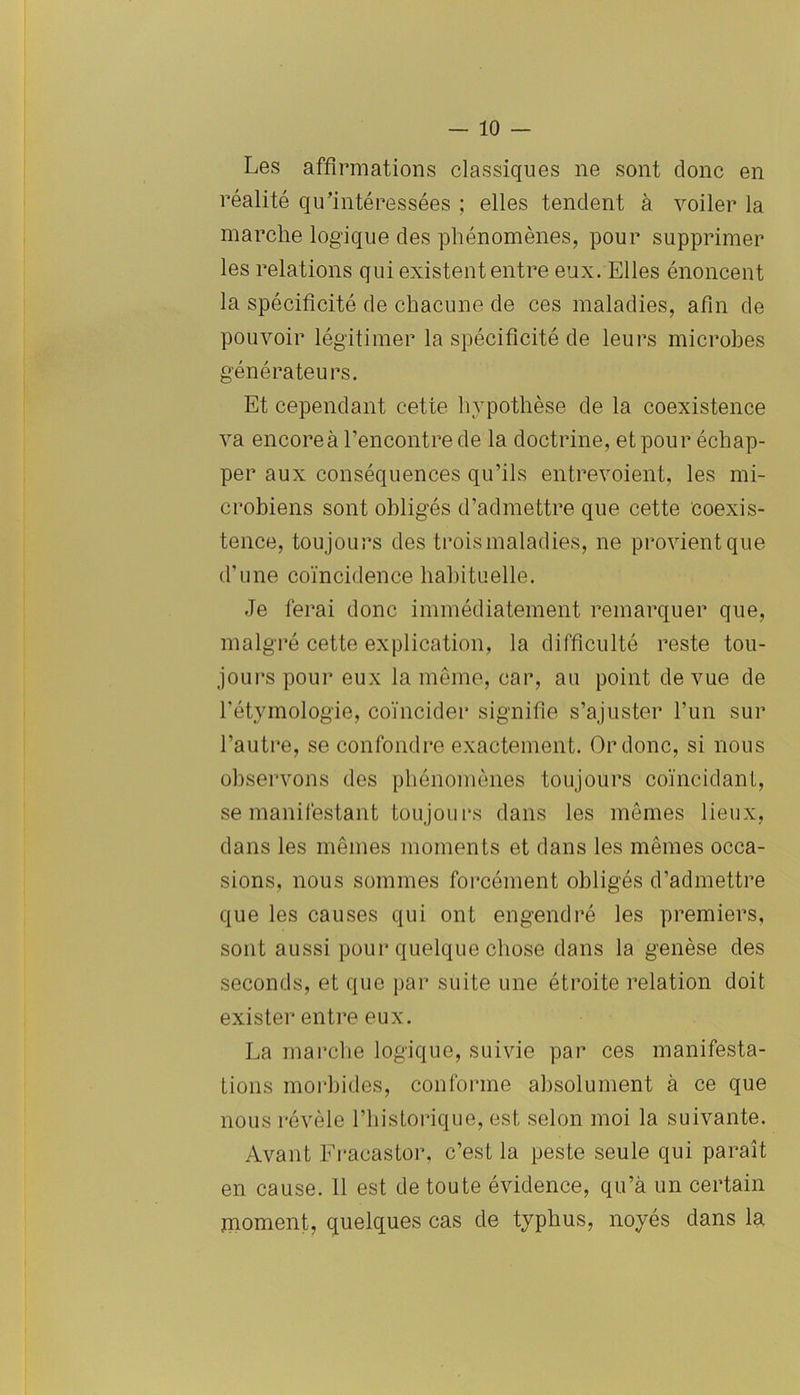 Les affirmations classiques ne sont donc en réalité qu’intéressées ; elles tendent à voiler la marche logique des phénomènes, pour supprimer les relations qui existent entre eux. Elles énoncent la spécificité de chacune de ces maladies, afin de pouvoir légitimer la spécificité de leurs microbes générateurs. Et cependant cette hypothèse de la coexistence va encore à l’encontre de la doctrine, et pour échap- per aux conséquences qu’ils entrevoient, les mi- crobiens sont obligés d’admettre que cette coexis- tence, toujours des trois maladies, ne provient que d’une coïncidence habituelle. Je ferai donc immédiatement remarquer que, malgré cette explication, la difficulté reste tou- jours pour eux la même, car, au point de vue de l'étymologie, coïncider signifie s’ajuster l’un sur l’autre, se confondre exactement. Or donc, si nous observons des phénomènes toujours coïncidant, se manifestant toujours dans les mêmes lieux, dans les mêmes moments et dans les mêmes occa- sions, nous sommes forcément obligés d’admettre que les causes qui ont engendré les premiers, sont aussi pour quelque chose dans la genèse des seconds, et que par suite une étroite relation doit exister entre eux. La marche logique, suivie par ces manifesta- tions morbides, conforme absolument à ce que nous révèle l’historique, est selon moi la suivante. Avant Fracastor, c’est la peste seule qui paraît en cause. 11 est de toute évidence, qu’à un certain moment, quelques cas de typhus, noyés dans la