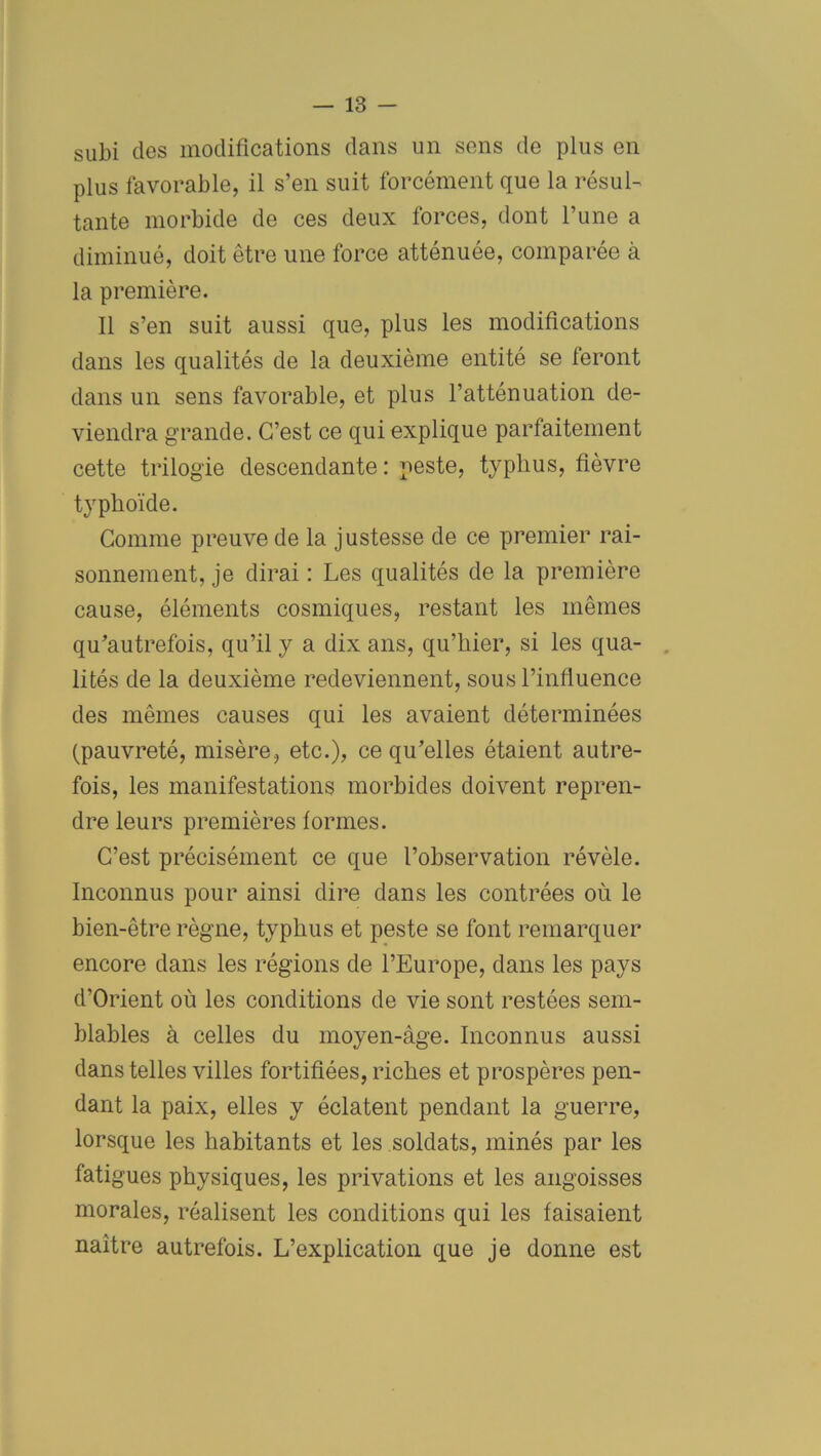 subi des modifications dans un sens de plus en plus favorable, il s’en suit forcément que la résul- tante morbide de ces deux forces, dont l’une a diminué, doit être une force atténuée, comparée à la première. Il s’en suit aussi que, plus les modifications dans les qualités de la deuxième entité se feront dans un sens favorable, et plus l’atténuation de- viendra grande. C’est ce qui explique parfaitement cette trilogie descendante: peste, typlius, fièvre typhoïde. Comme preuve de la justesse de ce premier rai- sonnement, je dirai : Les qualités de la première cause, éléments cosmiques, restant les mêmes qu’autrefois, qu’il y a dix ans, qu’hier, si les qua- lités de la deuxième redeviennent, sous l’influence des mêmes causes qui les avaient déterminées (pauvreté, misère, etc.), ce qu’elles étaient autre- fois, les manifestations morbides doivent repren- dre leurs premières formes. C’est précisément ce que l’observation révèle. Inconnus pour ainsi dire dans les contrées où le bien-être règne, typhus et peste se font remarquer encore dans les régions de l’Europe, dans les pays d’Orient où les conditions de vie sont restées sem- blables à celles du moyen-âge. Inconnus aussi dans telles villes fortifiées, riches et prospères pen- dant la paix, elles y éclatent pendant la guerre, lorsque les habitants et les soldats, minés par les fatigues physiques, les privations et les angoisses morales, réalisent les conditions qui les faisaient naître autrefois. L’explication que je donne est