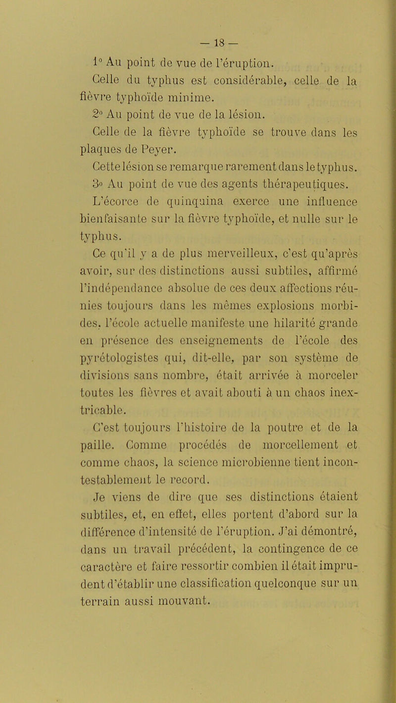 1° Au point do vue de l’éruption. Celle du typhus est considérable, celle de la fièvre typhoïde minime. 2° Au point de vue de la lésion. Celle de la fièvre typhoïde se trouve dans les plaques de Peyer. Cette lésion se remarque rarement dans le typhus. 3o Au point de vue des agents thérapeutiques. L'écorce de quinquina exerce une influence bienfaisante sur la fièvre typhoïde, et nulle sur le typhus. Ce qu'il y a de plus merveilleux, c’est qu’après avoir, sur des distinctions aussi subtiles, affirmé l’indépendance absolue de ces deux affections réu- nies toujours dans les mêmes explosions morbi- des, l’école actuelle manifeste une hilarité grande en présence des enseignements de l’école des pyrétologistes qui, dit-elle, par son système de divisions sans nombre, était arrivée à morceler toutes les fièvres et avait abouti à un chaos inex- tricable. C’est toujours ïhistoire de la poutre et de la paille. Comme procédés de morcellement et comme chaos, la science microbienne tient incon- testablement le record. Je viens de dire que ses distinctions étaient subtiles, et, en effet, elles portent d’abord sur la différence d’intensité de l’éruption. J’ai démontré, dans un travail précédent, la contingence de ce caractère et faire ressortir combien il était impru- dent d’établir une classification quelconque sur un terrain aussi mouvant.