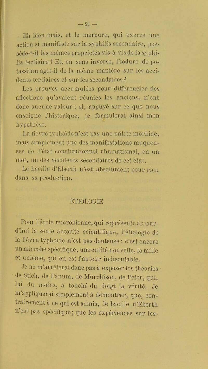 Eh bien mais, et le mercure, qui exerce une action si manifeste sur la syphilis secondaire, pos- sède-t-il les mêmes propriétés vis-à-vis de la syphi- lis tertiaire? Et, en sens inverse, l’ioduro de po- tassium agit-il de la même manière sur les acci- dents tertiaires et sur les secondaires ? Les preuves accumulées pour différencier des affections qu’avaient réunies les anciens, n’ont donc aucune valeur ; et, appuyé sur ce que nous enseigne l'historique, je formulerai ainsi mon hypothèse. La fièvre typhoïde n’est pas une entité morbide, mais simplement une des manifestations muqueu- ses de l’état constitutionnel rhumatismal, en un mot, un des accidents secondaires de cet état. Le bacille d’Eberth n’est absolument pour rien dans sa production. ÉTIOLOGIE Pour l'école microbienne, qui représente aujour- d’hui la seule autorité scientifique, l’étiologie de la fièvre typhoïde n’est pas douteuse : c’est encore un microbe spécifique, une entité nouvelle, la mille et unième, qui en est l’auteur indiscutable. Je ne m’arrêterai donc pas à exposer les théories de Stich, de Panum, de Murchison, de Peter, qui, lui du moins, a touché du doigt la vérité. Je m appliquerai simplement à démontrer, que, con- trairement à ce qui est admis, le bacille d’Eberth n est pas spécifique; que les expériences sur les-