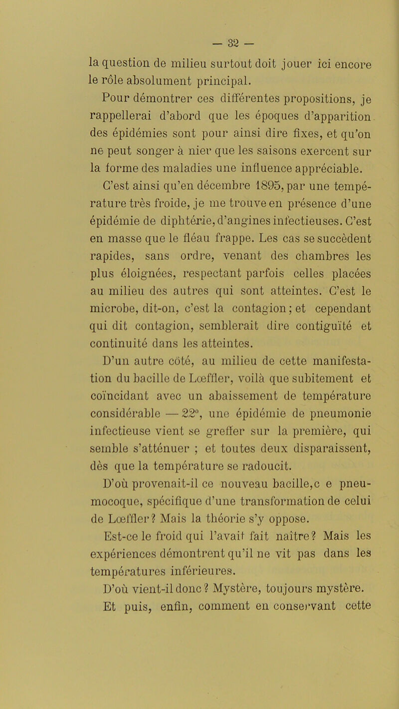 la question de milieu surtout doit jouer ici encore le rôle absolument principal. Pour démontrer ces différentes propositions, je rappellerai d’abord que les époques d’apparition des épidémies sont pour ainsi dire fixes, et qu’on ne peut songer à nier que les saisons exercent sur la forme des maladies une influence appréciable. C’est ainsi qu’en décembre 1895, par une tempé- rature très froide, je me trouve en présence d’une épidémie de diphtérie, d’angines infectieuses. C’est en masse que le fléau frappe. Les cas se succèdent rapides, sans ordre, venant des chambres les plus éloignées, respectant parfois celles placées au milieu des autres qui sont atteintes. C’est le microbe, dit-on, c’est la contagion ; et cependant qui dit contagion, semblerait dire contiguïté et continuité dans les atteintes. D’un autre côté, au milieu de cette manifesta- tion du bacille de Loeffler, voilà que subitement et coïncidant avec un abaissement de température considérable —22°, une épidémie de pneumonie infectieuse vient se greffer sur la première, qui semble s’atténuer ; et toutes deux disparaissent, dès que la température se radoucit. D’où provenait-il ce nouveau bacille,c e pneu- mocoque, spécifique d’une transformation de celui de Loeffler? Mais la théorie s’y oppose. Est-ce le froid qui l’avait fait naître? Mais les expériences démontrent qu’il ne vit pas dans les températures inférieures. D’où vient-il donc ? Mystère, toujours mystère. Et puis, enfin, comment en conservant cette