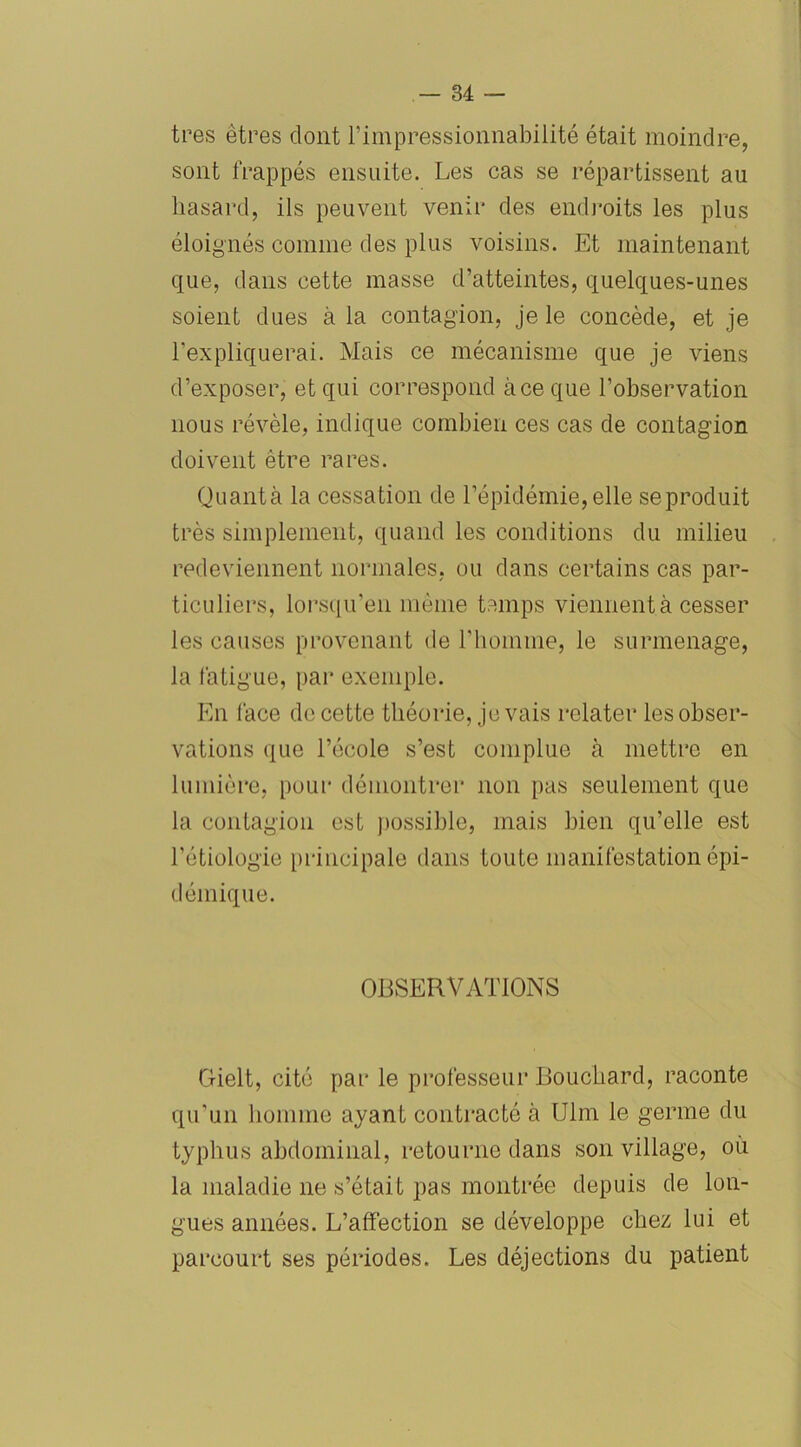 très êtres dont l’impressionnabilité était moindre, sont frappés ensuite. Les cas se répartissent au liasard, ils peuvent venir des endroits les plus éloignés comme des plus voisins. Et maintenant que, dans cette masse d’atteintes, quelques-unes soient dues à la contagion, je le concède, et je l’expliquerai. Mais ce mécanisme que je viens d’exposer, et qui correspond à ce que l’observation nous révèle, indique combien ces cas de contagion doivent être rares. Quanta la cessation de l’épidémie,elle seproduit très simplement, quand les conditions du milieu redeviennent normales, ou dans certains cas par- ticuliers, lorsqu'en même temps viennent à cesser les causes provenant de l’homme, le surmenage, la fatigue, par exemple. En lace de cette théorie, je vais relater les obser- vations que l’école s’est complue à mettre en lumière, pour démontrer non pas seulement que la contagion est possible, mais bien qu’elle est l’étiologie principale dans toute manifestation épi- démique. OBSERVATIONS Gielt, cité par le professeur Bouchard, raconte qu’un homme ayant contracté à Ulm le germe du typhus abdominal, retourne dans son village, où la maladie ne s’était pas montrée depuis de lon- gues années. L’affection se développe chez lui et parcourt ses périodes. Les déjections du patient