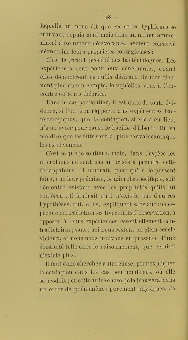 SB - laquelle on nous dit que ces selles typhiques se trouvant depuis neuf mois dans un milieu ammo- niacal absolument défavorable, avaient conservé néanmoins leurs propriétés contagieuses? C’est le grand procédé des bactériologues. Les expériences sont pour eux concluantes, quand elles démontrent ce qu’ils désirent. Ils n’en tien- nent plus aucun compte, lorsqu’elles vont à l’en- contre de leurs théories. Dans le cas particulier, il est donc de toute évi- dence, si l’on s’en rapporte aux expériences bac- tériologiques, que la contagion, si elle a eu lieu, n’a pu avoir pour cause le bacille d’Eberth. On va me dire que les faits sont là, plus convaincants que les expériences. C’est ce que je soutiens, mais, dans l’espèce les microbiens ne sont pas autorisés à prendre cette échappatoire. Il faudrait, pour qu’ils le pussent faire, que leur prémisse, le microbe spécifique, soit démontré existant avec les propriétés qu’ils lui confèrent. 11 faudrait qu’il n’existàt pas d’autres hypothèses, qui, elles, expliquent sans aucune es- pèce de contradiction les divers faits d’observation, à opposer à leurs expériences essentiellement con- tradictoires; sans quoi nous restons en plein cercle vicieux, et nous nous trouvons en présence d’une élasticité telle dans le raisonnement, que celui-ci n’existe plus. Il faut donc chercher autre chose, pour expliquer la contagion dans les cas peu nombreux où elle se produit ; et cette autre chose, je la trouverai dans un ordre de phénomènes purement physiques. Je