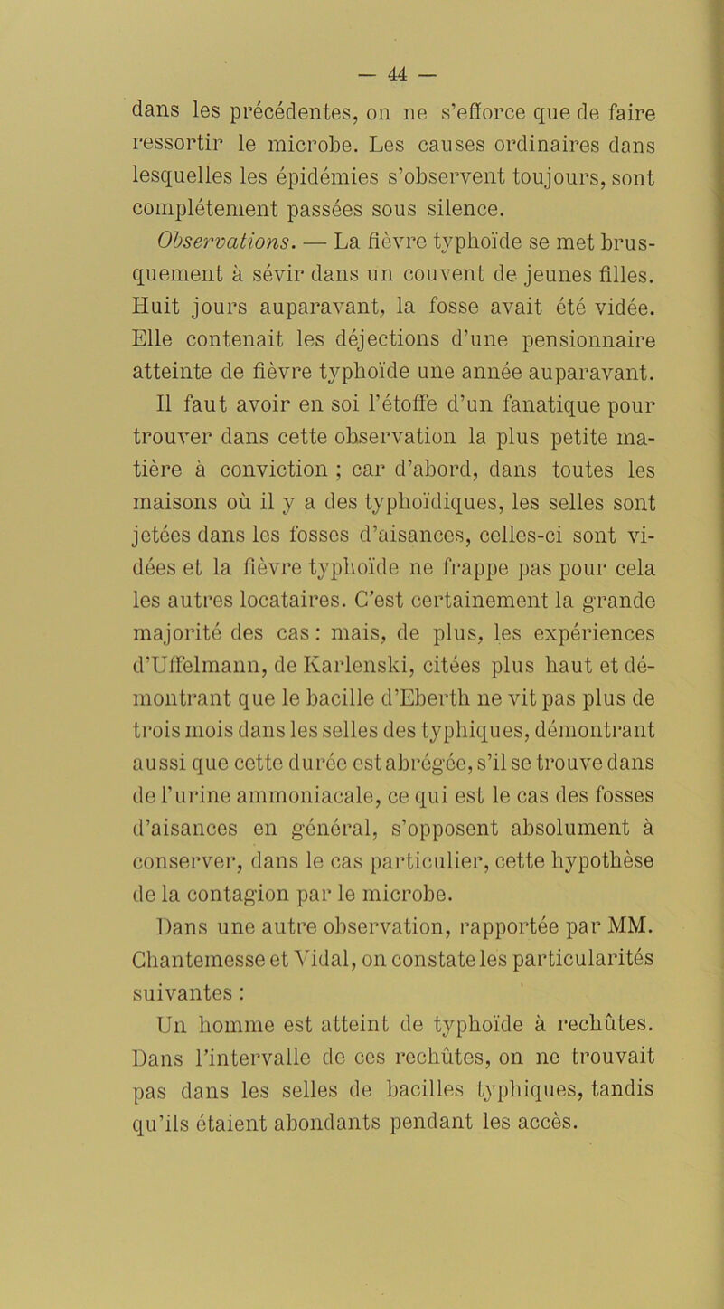 dans les précédentes, on ne s’efforce que de faire ressortir le microbe. Les causes ordinaires dans lesquelles les épidémies s’observent toujours, sont complètement passées sous silence. Observations. — La fièvre typhoïde se met brus- quement à sévir dans un couvent de jeunes filles. Huit jours auparavant, la fosse avait été vidée. Elle contenait les déjections d’une pensionnaire atteinte de fièvre typhoïde une année auparavant. Il faut avoir en soi l’étoffe d’un fanatique pour trouver dans cette observation la plus petite ma- tière à conviction ; car d’abord, dans toutes les maisons où il y a des typhoïdiques, les selles sont jetées dans les fosses d’aisances, celles-ci sont vi- dées et la fièvre typhoïde ne frappe pas pour cela les autres locataires. C’est certainement la grande majorité des cas: mais, de plus, les expériences d’Uffelmann, de Karlenski, citées plus haut et dé- montrant que le bacille d’Eberth ne vit pas plus de trois mois dans les selles des typhiques, démontrant aussi que cette durée est abrégée, s’il se trouve dans de l’urine ammoniacale, ce qui est le cas des fosses d’aisances en général, s’opposent absolument à conserver, dans le cas particulier, cette hypothèse de la contagion par le microbe. Dans une autre observation, rapportée par MM. Chantemesse et Vidal, on constate les particularités suivantes : Un homme est atteint de typhoïde à rechutes. Dans l’intervalle de ces rechûtes, on ne trouvait pas dans les selles de bacilles typhiques, tandis qu'ils étaient abondants pendant les accès.