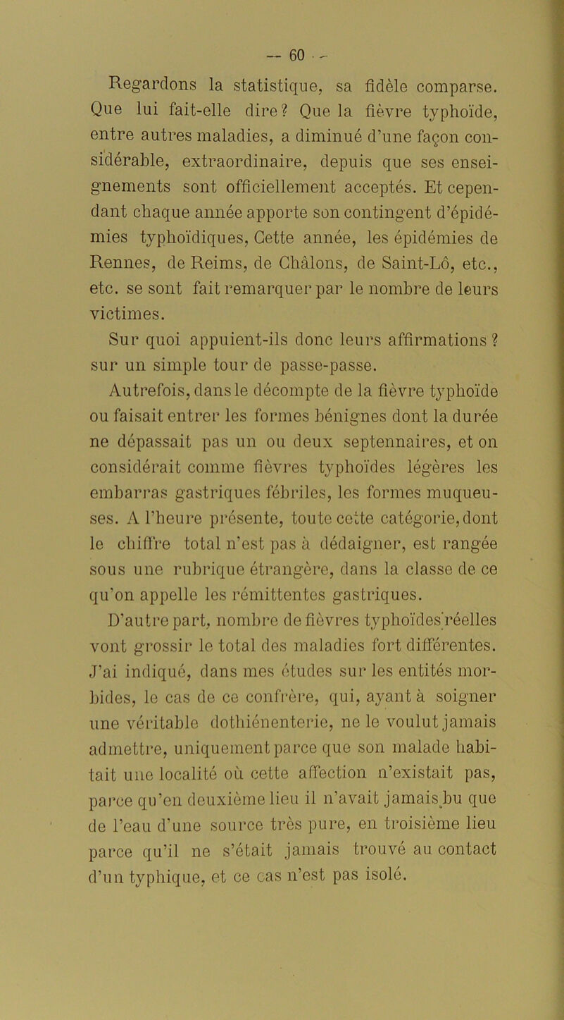 Regardons la statistique, sa fidèle comparse. Que lui fait-elle dire? Que la fièvre typhoïde, entre autres maladies, a diminué d’une façon con- sidérable, extraordinaire, depuis que ses ensei- gnements sont officiellement acceptés. Et cepen- dant chaque année apporte son contingent d’épidé- mies typhoïdiques, Cette année, les épidémies de Rennes, de Reims, de Ghàlons, de Saint-Lô, etc., etc. se sont fait remarquer par le nombre de leurs victimes. Sur quoi appuient-ils donc leurs affirmations ? sur un simple tour de passe-passe. Autrefois, dans le décompte de la fièvre typhoïde ou faisait entrer les formes bénignes dont la durée ne dépassait pas un ou deux septennaires, et on considérait comme fièvres typhoïdes légères les embarras gastriques fébriles, les formes muqueu- ses. A l’heure présente, toute cette catégorie, dont le chiffre total n’est pas à dédaigner, est rangée sous une rubrique étrangère, dans la classe de ce qu’on appelle les rémittentes gastriques. D’autre part, nombre de fièvres tvphoïdes'réelles vont grossir le total des maladies fort différentes. J’ai indiqué, dans mes études sur les entités mor- bides, le cas de ce confrère, qui, ayant à soigner une véritable dothiénenterie, ne le voulut jamais admettre, uniquement parce que son malade habi- tait une localité où cette affection n’existait pas, parce qu’en deuxième lieu il n’avait jamais bu que de l’eau d’une source très pure, en troisième lieu parce qu’il ne s’était jamais trouvé au contact d’un typhique, et ce cas n’est pas isolé.