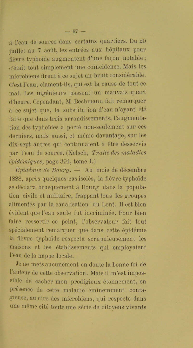 à l’eau de source dans certains quartiers. Du 20 juillet au 7 août, les entrées aux hôpitaux pour fièvre typhoïde augmentent d’une façon notable ; c’était tout simplement une coïncidence. Mais les microbiens rirent à ce sujet un bruit considérable. C’est l’eau, clament-ils, qui est la cause de tout ce mal. Les ingénieurs passent un mauvais quart d’heure. Cependant, M.Bechmann fait remarquer à ce sujet que, la substitution d’eau n’ayant été faite que dans trois arrondissements, l’augmenta- tion des typhoïdes a porté non-seulement sur ces derniers, mais aussi, et même davantage, sur les dix-sept autres qui continuaient à être desservis par l’eau de source. (Kelsch, Traité des maladies épidémiques, page 391, tome I.) Épidémie de Bourg. — Au mois de décembre 1888, après quelques cas isolés, la fièvre typhoïde se déclara brusquement à Bourg dans la popula- tion civile et militaire, frappant tous les groupes alimentés par la canalisation du Lent. Il est bien évident que l’eau seule fut incriminée. Pour bien faire ressortir ce point, l’observateur fait tout spécialement remarquer que dans cette épidémie la fièvre typhoïde respecta scrupuleusement les maisons et les établissements qui employaient l’eau de la nappe locale. Je ne mets aucunement en doute la bonne foi de l’auteur de cette observation. Mais il m’est impos- sible de cacher mon prodigieux étonnement, en présence de cette maladie éminemment conta- gieuse, au dire des microbiens, qui respecte dans une même cité toute une série de citoyens vivants