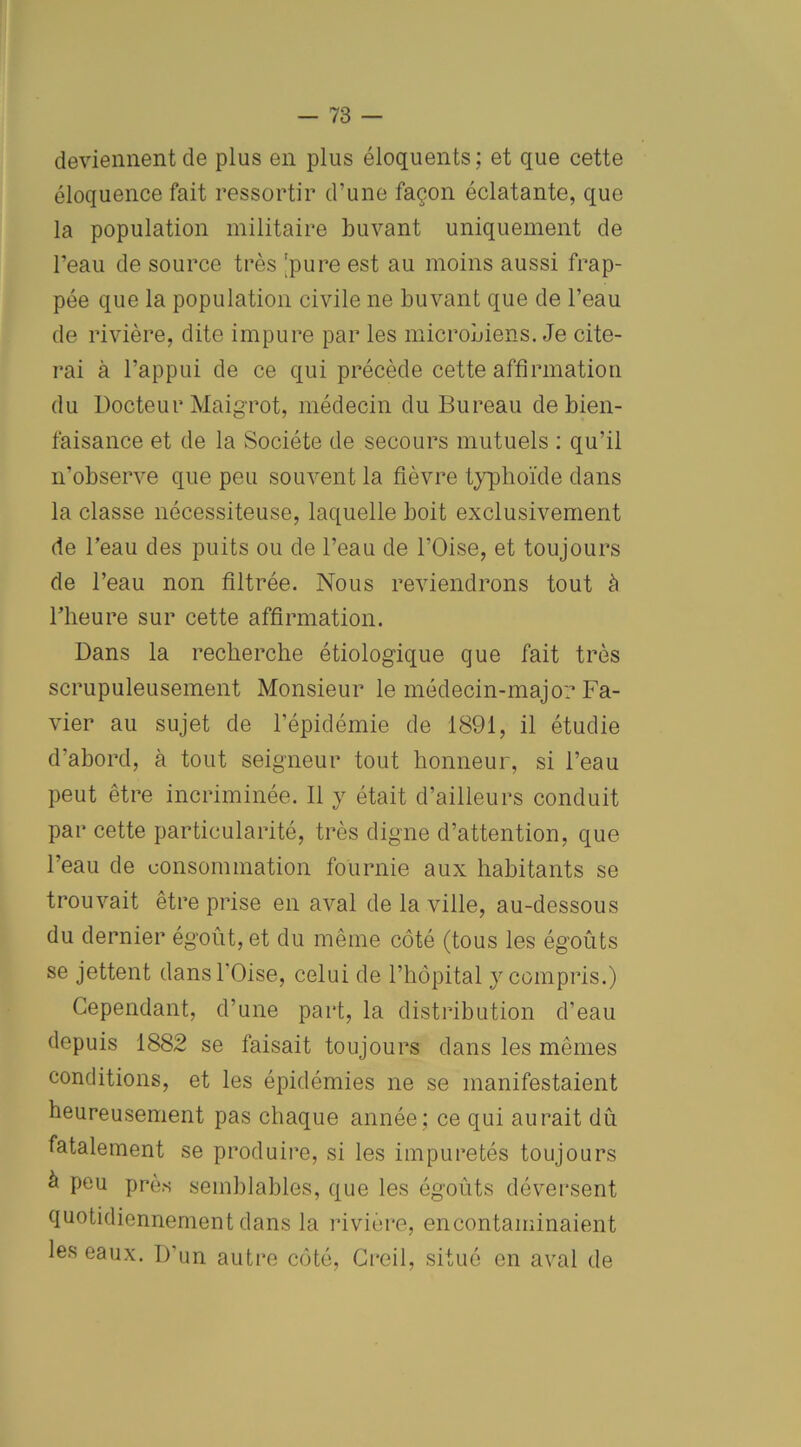 deviennent de plus en plus éloquents; et que cette éloquence fait ressortir d’une façon éclatante, que la population militaire buvant uniquement de l’eau de source très 'pure est au moins aussi frap- pée que la population civile ne buvant que de l’eau de rivière, dite impure par les microbiens. Je cite- rai à l’appui de ce qui précède cette affirmation du Docteur Maigrot, médecin du Bureau de bien- faisance et de la Société de secours mutuels : qu’il n’observe que peu souvent la fièvre typhoïde dans la classe nécessiteuse, laquelle boit exclusivement de l’eau des puits ou de l’eau de l’Oise, et toujours de l’eau non filtrée. Nous reviendrons tout à l’heure sur cette affirmation. Dans la recherche étiologique que fait très scrupuleusement Monsieur le médecin-major Fa- vier au sujet de l’épidémie de 1891, il étudie d'abord, à tout seigneur tout honneur, si l’eau peut être incriminée. Il y était d’ailleurs conduit par cette particularité, très digne d’attention, que l’eau de consommation fournie aux habitants se trouvait être prise en aval de la ville, au-dessous du dernier égoût, et du même côté (tous les égoûts se jettent dans l’Oise, celui de l’hôpital y compris.) Cependant, d’une part, la distribution d'eau depuis 1882 se faisait toujours dans les mêmes conditions, et les épidémies ne se manifestaient heureusement pas chaque année; ce qui aurait dû fatalement se produire, si les impuretés toujours à peu près semblables, que les égoûts déversent quotidiennement dans la rivière, en contaminaient les eaux. D’un autre côté, Creil, situé en aval de