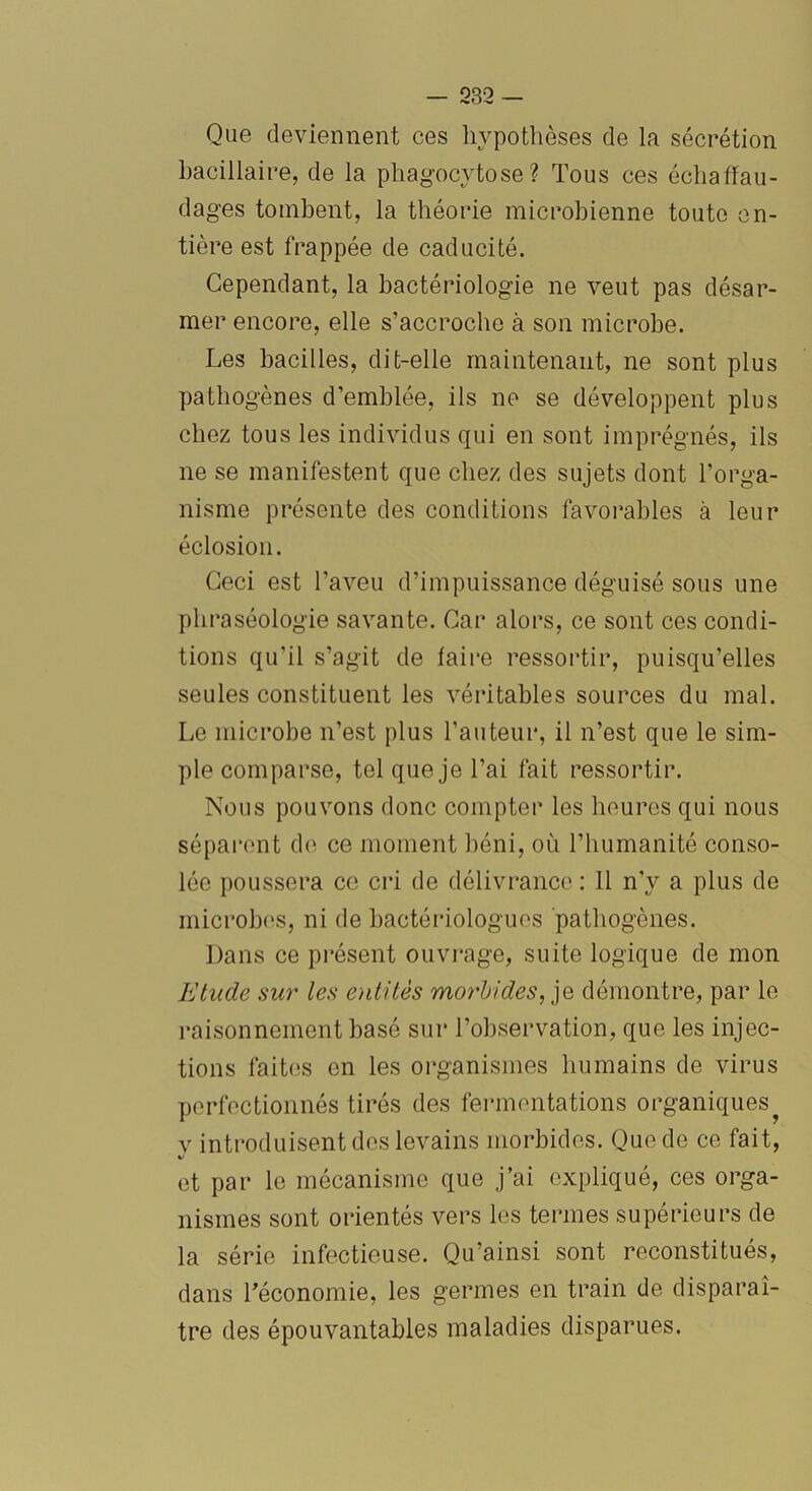 Que deviennent ces hypothèses de la sécrétion bacillaire, de la phagocytose? Tous ces échafau- dages tombent, la théorie microbienne toute en- tière est frappée de caducité. Cependant, la bactériologie ne veut pas désar- mer encore, elle s’accroche à son microbe. Les bacilles, dit-elle maintenant, ne sont plus pathogènes d’emblée, ils ne se développent plus chez tous les individus qui en sont imprégnés, ils ne se manifestent que chez des sujets dont l’orga- nisme présente des conditions favorables à leur éclosion. Ceci est l’aveu d’impuissance déguisé sous une pli raséologie savante. Car alors, ce sont ces condi- tions qu’il s’agit de faire ressortir, puisqu’elles seules constituent les véritables sources du mal. Le microbe n’est plus l’auteur, il n’est que le sim- ple comparse, tel que je l’ai fait ressortir. Nous pouvons donc compter les heures qui nous séparent de ce moment béni, où l’humanité conso- lée poussera ce cri de délivrance : 11 n’y a plus de microbes, ni de bactériologues pathogènes. Dans ce présent ouvrage, suite logique de mon Etude sur les entités morbides, je démontre, par le raisonnement basé sur l’observation, que les injec- tions faites en les organismes humains de virus perfectionnés tirés des fermentations organiques v introduisent des levains morbides. Que de ce fait, 4/ et par le mécanisme que j’ai expliqué, ces orga- nismes sont orientés vers les termes supérieurs de la série infectieuse. Qu’ainsi sont reconstitués, dans l’économie, les germes en train de disparaî- tre des épouvantables maladies disparues.