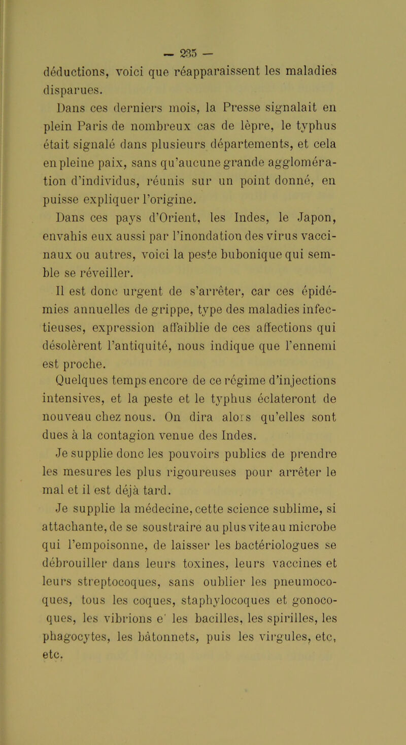 déductions, voici que réapparaissent les maladies disparues. Dans ces derniers mois, la Presse signalait en plein Paris de nombreux cas de lèpre, le typhus était signalé dans plusieurs départements, et cela en pleine paix, sans qu'aucune grande aggloméra- tion d’individus, réunis sur un point donné, en puisse expliquer l’origine. Dans ces pays d’Orient, les Indes, le Japon, envahis eux aussi par l’inondation des virus vacci- naux ou autres, voici la peste bubonique qui sem- ble se réveiller. Il est donc urgent de s’arrêter, car ces épidé- mies annuelles de grippe, type des maladies infec- tieuses, expression affaiblie de ces affections qui désolèrent l’antiquité, nous indique que l’ennemi est proche. Quelques temps encore de ce régime d’injections intensives, et la peste et le typhus éclateront de nouveau chez nous. On dira alors qu’elles sont dues à la contagion venue des Indes. Je supplie donc les pouvoirs publics de prendre les mesures les plus rigoureuses pour arrêter le mal et il est déjà tard. Je supplie la médecine,cette science sublime, si attachante, de se soustraire au plus vite au microbe qui l’empoisonne, de laisser les bactériologues se débrouiller dans leurs toxines, leurs vaccines et leurs streptocoques, sans oublier les pneumoco- ques, tous les coques, staphylocoques et gonoco- ques, les vibrions e' les bacilles, les spirilles, les phagocytes, les bâtonnets, puis les virgules, etc, etc.