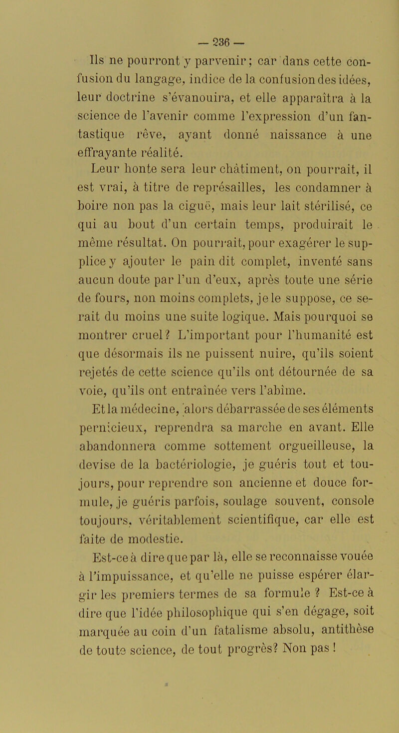 Ils ne pourront y parvenir; car dans cette con- fusion du langage, indice de la confusion des idées, leur doctrine s’évanouira, et elle apparaîtra à la science de l'avenir comme l’expression d’un fan- tastique rêve, ayant donné naissance à une effrayante réalité. Leur honte sera leur châtiment, on pourrait, il est vrai, à titre de représailles, les condamner à boire non pas la ciguë, mais leur lait stérilisé, ce qui au bout d’un certain temps, produirait le même résultat. On pourrait, pour exagérer le sup- plice y ajouter le pain dit complet, inventé sans aucun doute par l’un d’eux, après toute une série de fours, non moins complets, je le suppose, ce se- rait du moins une suite logique. Mais pourquoi se montrer cruel? L’important pour l’humanité est que désormais ils ne puissent nuire, qu’ils soient rejetés de cette science qu’ils ont détournée de sa voie, qu’ils ont entraînée vers l’abime. Et la médecine, alors débarrassée de ses éléments pernicieux, reprendra sa marche en avant. Elle abandonnera comme sottement orgueilleuse, la devise de la bactériologie, je guéris tout et tou- jours, pour reprendre son ancienne et douce for- mule, je guéris parfois, soulage souvent, console toujours, véritablement scientifique, car elle est faite de modestie. Est-ce à dire que par là, elle se reconnaisse vouée à l’impuissance, et qu’elle ne puisse espérer élar- gir les premiers termes de sa formule ? Est-ce à dire que l’idée philosophique qui s’en dégage, soit marquée au coin d’un fatalisme absolu, antithèse de toute science, de tout progrès? Non pas !