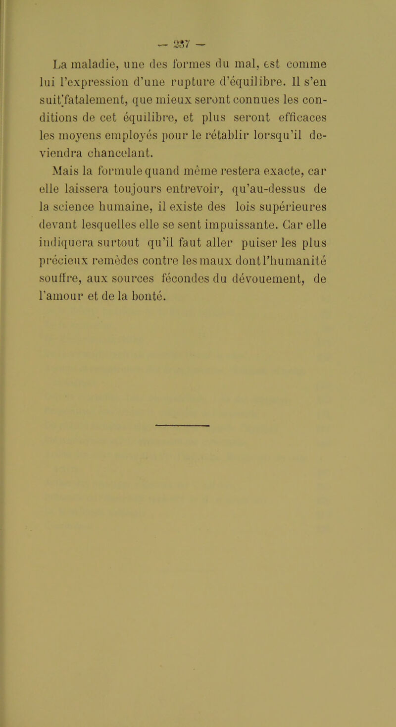 La maladie, une des formes du mal, est comme lui l’expression d’une rupture d’équilibre. 11 s’en suitTatalement, que mieux seront connues les con- ditions de cet équilibre, et plus seront efficaces les moyens employés pour le rétablir lorsqu’il de- viendra chancelant. Mais la formule quand même restera exacte, car elle laissera toujours entrevoir, qu’au-dessus de la science humaine, il existe des lois supérieures devant lesquelles elle se sent impuissante. Car elle indiquera surtout qu’il faut aller puiser les plus précieux remèdes contre les maux dont l’humanité souffre, aux sources fécondes du dévouement, de l'amour et de la bonté.