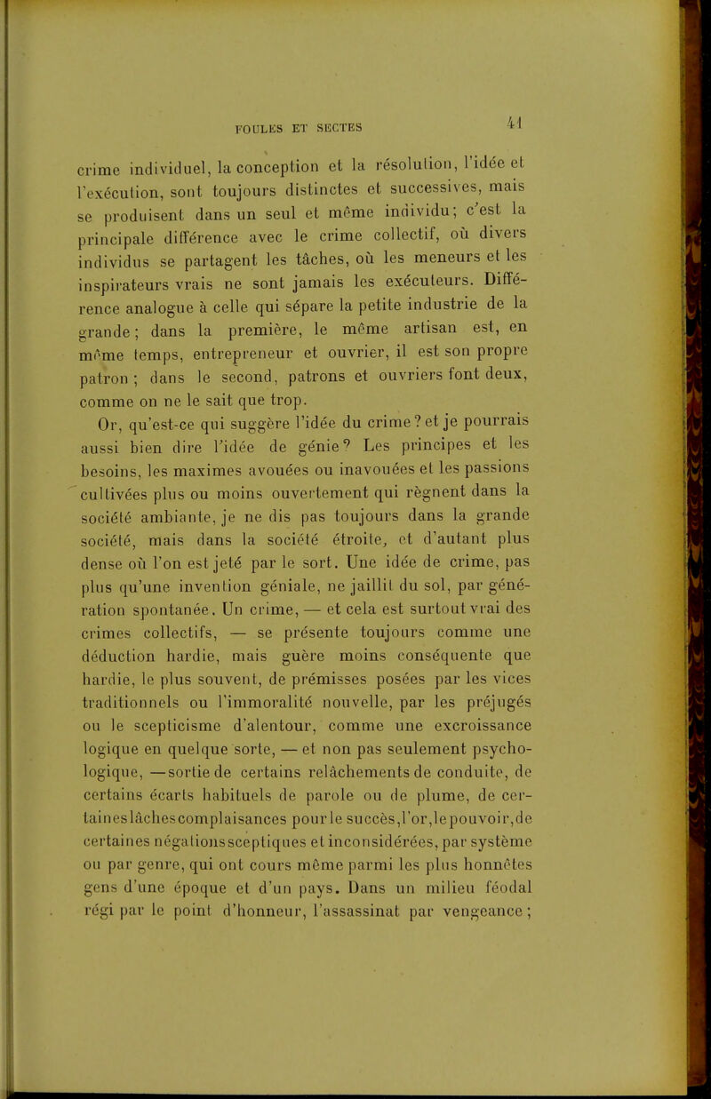 crime individuel, la conception et la résolution, l'idée et l'exécution, sont toujours distinctes et successives, mais se produisent dans un seul et même individu; c'est la principale différence avec le crime collectif, où divers individus se partagent les tâches, où les meneurs et les inspirateurs vrais ne sont jamais les exécuteurs. Diffé- rence analogue à celle qui sépare la petite industrie de la grande ; dans la première, le même artisan est, en môme temps, entrepreneur et ouvrier, il est son propre patron; dans le second, patrons et ouvriers font deux, comme on ne le sait que trop. Or, qu'est-ce qui suggère l'idée du crime? et je pourrais aussi bien dire Fidée de génie ^ Les principes et les besoins, les maximes avouées ou inavouées et les passions cultivées plus ou moins ouvertement qui régnent dans la société ambiante, je ne dis pas toujours dans la grande société, mais dans la société étroite, et d'autant plus dense oii l'on est jeté par le sort. Une idée de crime, pas plus qu'une invention géniale, ne jaillit du sol, par géné- ration spontanée. Un crime, — et cela est surtout vrai des crimes collectifs, — se présente toujours comme une déduction hardie, mais guère moins conséquente que hardie, le plus souvent, de prémisses posées par les vices traditionnels ou l'immoralité nouvelle, par les préjugés ou le scepticisme d'alentour, comme une excroissance logique en quelque sorte, — et non pas seulement psycho- logique, — sortie de certains relâchements de conduite, de certains écarts habituels de parole ou de plume, de cer- taineslâchescomplaisances pourle succès,l'or,lepouvoir,de certaines négationssceptiques et inconsidérées, par système ou par genre, qui ont cours môme parmi les plus honnêtes gens d'une époque et d'un pays. Dans un milieu féodal régi par le point d'honneur, l'assassinat par vengeance;