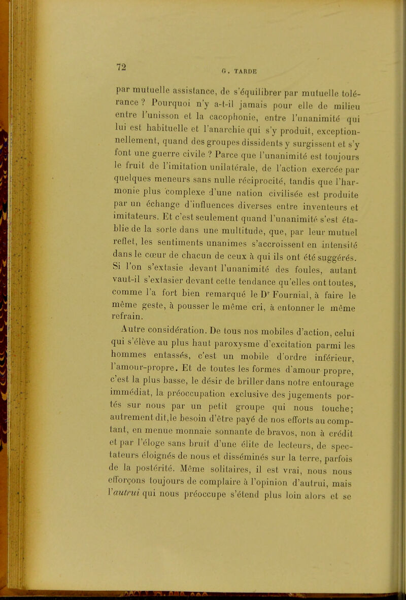 G. TARDE par mutuelle assisfance, de s'équilibrer par mutuelle tolé- rance ?^ Pourquoi n'y a-t-il jamais pour elle de milieu entre l'unisson et la cacophonie, entre l'unanimité qui lui est habituelle et l'anarchie qui s'y produit, exception- nellement, quand des groupes dissidents y surgissent et s'y font une guerre civile ? Parce que l'unanimité est toujours le fruit de l'imitation unilatérale, de l'action exercée par quelques meneurs sans nulle réciprocité, tandis que l'har- monie plus complexe d'une nation civilisée est produite par un échange d'influences diverses entre inventeurs et imitateurs. Et c'est seulement quand l'unanimité s'est éta- blie de la sorte dans une multitude, que, par leur mutuel reflet, les sentiments unanimes s'accroissent en intensité dans le cœur de chacun de ceux à qui ils ont été suggérés. Si l'on s'extasie devant l'unanimité des foules, autant vaut-il s'extasier devant celte tendance qu'elles ont toutes, comme l'a fort bien remarqué le Fournial, à faire le même geste, à pousser le même cri, à entonner le même refrain. Autre considération. De tous nos mobiles d'action, celui qui s'élève au plus haut paroxysme d'excitation parmi les hommes entassés, c'est un mobile d'ordre inférieur, l'amour-propre. Et de toutes les formes d'amour propre' c'est la plus basse, le désir de briller dans notre entourage immédiat, la préoccupation exclusive des jugements por- tés sur nous par un petit groupe qui nous touche; autrement dit,le besoin d'être payé de nos efl'orts au comp- tant, en menue monnaie sonnante de bravos, non à crédit et par l'éloge sans bruit d'une élite de lecteurs, de spec- tateurs éloignés de nous et disséminés sur la terre, parfois de la postérité. Môme solitaires, il est vrai, nous nous eflbrçons toujours de complaire à l'opinion d'autrui, mais Vautrui qui nous préoccupe s'étend plus loin alors et se