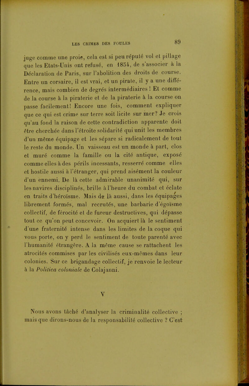 juge comme une proie, cela est si peu réputé vol et pillage que les Etats-Unis ont refusé, en 1854, de s'associer à la Déclaration de Paris, sur l'abolition des droits de course. Entre un corsaire, il est vrai, et un pirate, il y a une diffé- rence, mais combien de degrés intermédiaires ! Et comme de la course à la piraterie et de la piraterie à la course on passe facilement! Encore une fois, comment expliquer que ce qui est crime sur terre soit licite sur mer? Je crois qu'au fond la raison de cette contradiction apparente doit être cherchée dans l'étroite solidarité qui unit les membres d'un même équipage et les sépare si radicalement de tout le reste du monde. Un vaisseau est un monde à part, clos et muré comme la famille ou la cité antique, exposé comme elles à des périls incessants, resserré comme elles et hostile aussi à l'étranger, qui prend aisément la couleur d'un ennemi. De là cette admirable unanimité qui, sur les navires disciplinés, brille à l'heure du combat et éclate en traits d'héroïsme. Mais dè Là aussi, dans les équipages librement formés, mal recrutés, une barbarie d'égoïsme collectif, de férocité et de fureur destructives, qui dépasse tout ce qu'on peut concevoir. On acquiert là le sentiment d'une fraternité intense dans les limites de la coque qui vous porte, on y perd le sentiment de toute parenté avec l'humanité étrangère. A la même cause se rattachent les atrocités commises par les civilisés eux-mêmes dans leur colonies. Sur ce brigandage collectif, je renvoie le lecteur à la Politica coloniale de Colajanni. V Nous avons tâché d'analyser la criminalité collective ; mais que dirons-nous de la responsabilité collective ? C'est