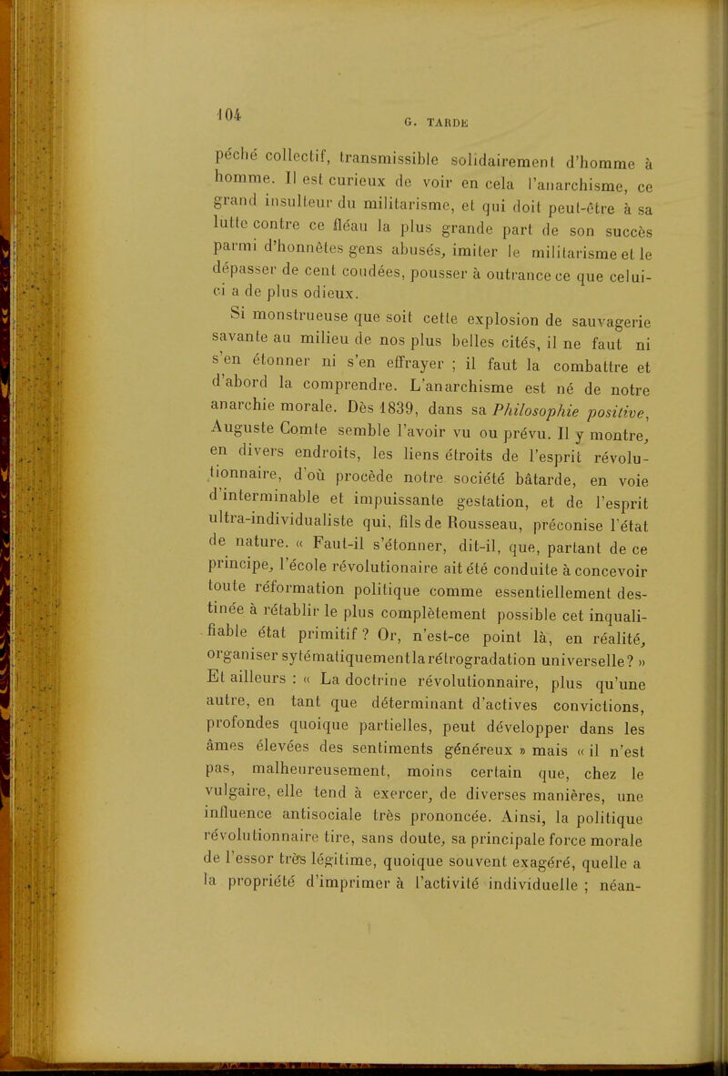 G. TARDE péché collectif, transmissible solidairement d'homme à homme. Il est curieux de voir en cela l'anarchisme, ce grand insulteur du militarisme, et qui doit peut-être à sa lutte contre ce fléau la plus grande part de son succès parmi d'honnêtes gens abusés, imiter le militarisme et le dépasser de cent coudées, pousser à outrance ce que celui- ci a de plus odieux. Si monstrueuse que soit cette explosion de sauvagerie savante au milieu de nos plus belles cités, il ne faut ni s'en étonner ni s'en effrayer ; il faut la combattre et d'abord la comprendre. L'anarchisme est né de notre anarchie morale. Dès 1839, dans sa Philosophie positive, Auguste Comte semble l'avoir vu ou prévu. Il y montre, en divers endroits, les liens étroits de l'esprit révolu- tionnaire, d'où procède notre société bâtarde, en voie d'interminable et impuissante gestation, et de l'esprit ultra-individualiste qui, fils de Rousseau, préconise Tétat de nature. « Faut-il s'étonner, dit-il, que, partant de ce prmcipe, l'école révolutionaire ait été conduite à concevoir toute réformation politique comme essentiellement des- tinée à rétablir le plus complètement possible cet inquali- fiable état primitif? Or, n'est-ce point là, en réalité, organiser sytématiquementlarétrogradation universelle? » Et ailleurs : « La doctrine révolutionnaire, plus qu'une autre, en tant que déterminant d'activés convictions, profondes quoique partielles, peut développer dans les âmes élevées des sentiments généreux » mais « il n'est pas, malheureusement, moins certain que, chez le vulgaire, elle tend à exercer, de diverses manières, une influence antisociale très prononcée. Ainsi, la politique révolutionnaire tire, sans doute, sa principale force morale de l'essor très légitime, quoique souvent exagéré, quelle a la propriété d'imprimer à l'activité individuelle ; néan-