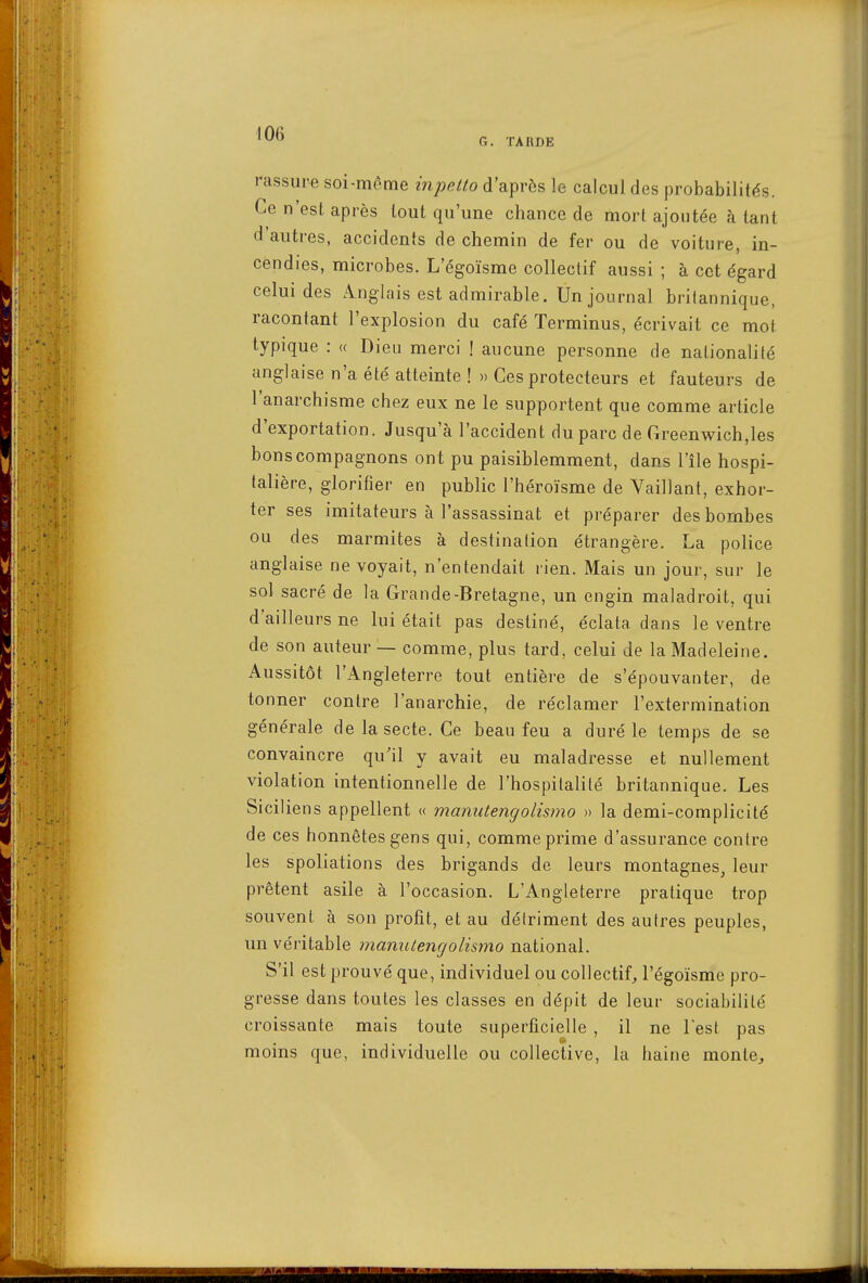 G. TARDE rassure soi-même inpetto d'après le calcul des j3robabilités. Ce n'est après tout qu'une chance de mort ajoutée à tant d'autres, accidents de chemin de fer ou de voiture, in- cendies, microbes. L'égoïsme collectif aussi ; à cet égard celui des Anglais est admirable. Un journal britannique, racontant l'explosion du café Terminus, écrivait ce mot typique : « Dieu merci ! aucune personne de nationalité anglaise n'a été atteinte !» Ces protecteurs et fauteurs de l'anarchisme chez eux ne le supportent que comme article d'exportation. Jusqu'à l'accident du parc de rTreenwich,les bons compagnons ont pu paisiblemment, dans l'île hospi- talière, glorifier en public l'héroïsme de Vaillant, exhor- ter ses imitateurs à l'assassinat et préparer des bombes ou des marmites à destination étrangère. La police anglaise ne voyait, n'entendait rien. Mais un jour, sur le sol sacré de la Grande-Bretagne, un engin maladroit, qui d'ailleurs ne lui était pas destiné, éclata dans le ventre de son auteur — comme, plus tard, celui de la Madeleine. Aussitôt l'Angleterre tout entière de s'épouvanter, de tonner contre l'anarchie, de réclamer l'extermination générale de la secte. Ce beau feu a duré le temps de se convaincre qu'il y avait eu maladresse et nullement violation intentionnelle de l'hospitalité britannique. Les Siciliens appellent « manutengolismo » la demi-complicité de ces honnêtes gens qui, comme prime d'assurance contre les spoliations des brigands de leurs montagnes, leur prêtent asile à l'occasion. L'Angleterre pratique trop souvent à son profit, et au détriment des autres peuples, un véritable manutengolismo national. S'il est prouvé que, individuel ou collectif, l'égoïsme pro- gresse dans toutes les classes en dépit de leur sociabilité croissante mais toute superficielle , il ne lest pas moins que, individuelle ou collective, la haine monte^