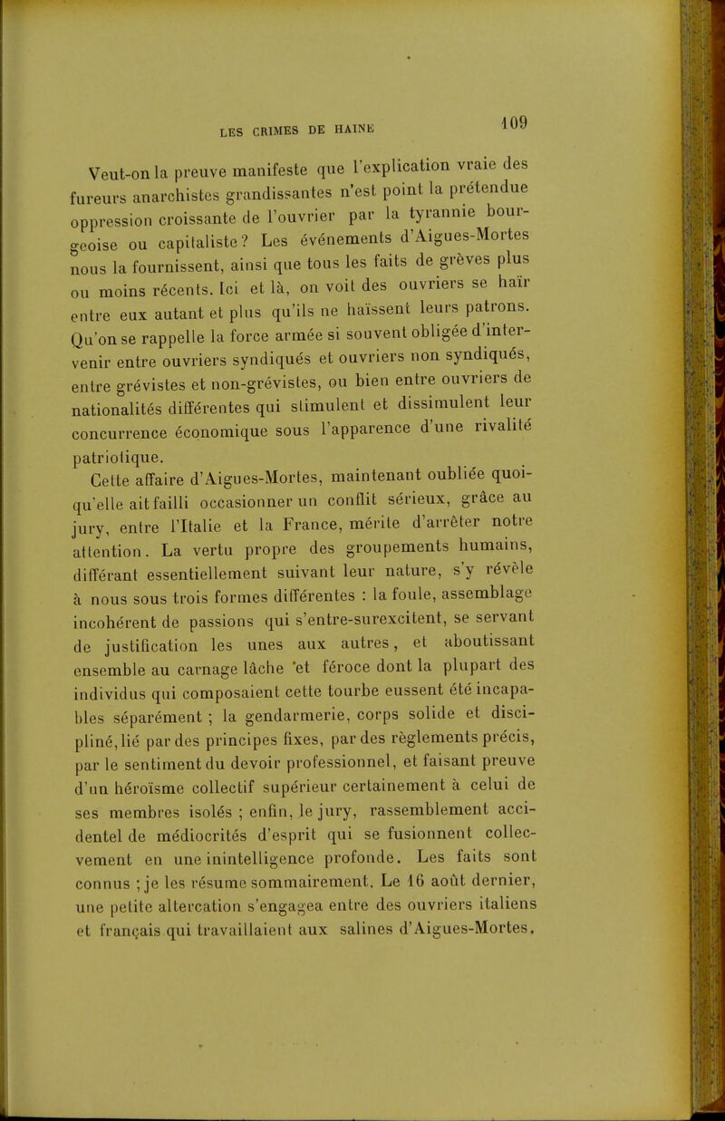 Veut-on la preuve manifeste que l'explication vraie des fureurs anarchistes grandissantes n'est point la prétendue oppression croissante de l'ouvrier par la tyrannie bour- geoise ou capitaliste? Les événements d'Aigues-Mortes nous la fournissent, ainsi que tous les faits de grèves plus ou moins récents. Ici et là, on voit des ouvriers se haïr entre eux autant et phis qu'ils ne haïssent leurs patrons. Qu'on se rappelle la force armée si souvent obligée d'inter- venir entre ouvriers syndiqués et ouvriers non syndiqués, entre grévistes et non-grévistes, ou bien entre ouvriers de nationalités différentes qui stimulent et dissimulent leur concurrence économique sous l'apparence d'une rivalité patriotique. Celte affaire d'Aigues-Mortes, maintenant oubliée quoi- qu'elle ait failli occasionner un conflit sérieux, grâce au jury, entre l'Italie et la France, mérite d'arrêter notre attention. La vertu propre des groupements humains, différant essentiellement suivant leur nature, s'y révèle à nous sous trois formes différentes : la foule, assemblage incohérent de passions qui s'entre-surexcitent, se servant de justification les unes aux autres, et aboutissant ensemble au carnage lâche 'et féroce dont la plupart des individus qui composaient cette tourbe eussent été incapa- bles séparément ; la gendarmerie, corps solide et disci- pliné,lié par des principes fixes, par des règlements précis, par le sentiment du devoir professionnel, et faisant preuve d'un héroïsme collectif supérieur certainement à celui de ses membres isolés ; enfin, le jury, rassemblement acci- dentel de médiocrités d'esprit qui se fusionnent collec- vement en une inintelligence profonde. Les faits sont connus ;je les résume sommairement. Le 16 août dernier, une petite altercation s'engagea entre des ouvriers italiens et français.qui travaillaient aux salines d'Aigues-Mortes.