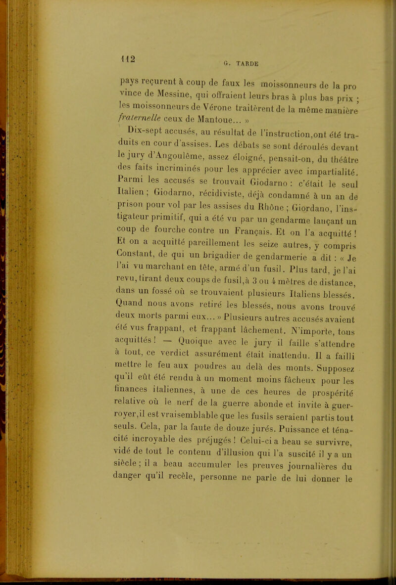 G. TARDE pays reçurent à coup de faux les moissonneurs de la pro vince de Messine, qui offraient leurs bras à plus bas prix • les moissonneurs de Vérone traitèrent de la même manière' fraternelle ceux de Mantoue... » Dix-sept accusés, au résultat de rinstruction,ont été tra- duits en cour d'assises. Les débats se sont déroulés devant le jury d'Angoulôme, assez éloigné, pensait-on, du théâtre des faits incriminés pour les apprécier avec impartialité. Parmi les accusés se trouvait Giodarno : c'était le seul Italien ; Giodarno, récidiviste, déjà condamné à un an de prison pour vol par les assises du Rhône ; Giordano, l'ins- tigateur primitif, qui a été vu par un gendarme lançant un coup de fourche contre un Français. Et on l'a acquitté ! Et on a acquitté pareillement les seize autres, y compris Constant, de qui un brigadier de gendarmerie a dit : « Je l'ai vu marchant en tête, armé d'un fusil. Plus tard, je l'ai revu, tirant deux coups de fusil,à 3 ou 4 mètres de distance, dans un fossé où se trouvaient plusieurs Italiens blessés.' Quand nous avons retiré les blessés, nous avons trouvé deux morts parmi eux... » Plusieurs autres accusés avaient été vus frappant, et frappant lâchement. N'importe, to-us acquittés ! — Quoique avec le jury il faille s'attendre à tout, ce verdict assurément était inattendu. Il a failli mettre le feu aux poudres au delà des monts. Supposez qu'il eût été rendu à un moment moins fâcheux pour les finances italiennes, à une de ces heures de prospérité relative où le nerf de la guerre abonde et invite à guer- royer,il est vraisemblable que les fusils seraient partis tout seuls. Cela, par la faute de douze jurés. Puissance et téna- cité incroyable des préjugés ! Celui-ci a beau se survivre, vidé de tout le contenu d'illusion qui l'a suscité il y a un siècle ; il a beau accumuler les preuves journalières du danger qu'il recèle, personne ne parle de lui donner le