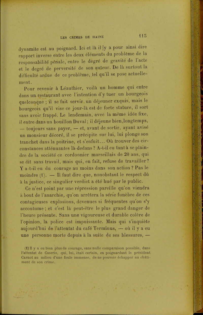 415 dynamite est au poignard. Ici et là il^y a pour ainsi dire rapport inverse entre les deux éléments du problème de la responsabilité pénale, entre le degré de gravité de l'acte et le degré de perversité de son auteur. De là surtout la difficulté ardue de ce problème, tel qu'il se pose actuelle- ment. Pour revenir à Léauthier, voilà un homme qui entre dans un restaurant avec l'intention d'y tuer un bourgeois quelconque ; il se fait servir un déjeuner exquis, mais le bourgeois qu'il vise ce jour-là est de forte stature, il sort sans avoir frappé. Le lendemain, avec la même idée fixe, il entre dans un bouillon Duval ; il déjeune bien,longtemps, — toujours sans payer, — et, avant de sortir, ayant avisé un monsieur décoré, il se précipite sur lui, lui plonge son tranchet dans la poitrine, et s'enfuit... Oii trouver des cir- constances atténuantes là-dedans ? A-t-il eu tant à se plain- dre de la société ce cordonnier marseillais de 20 ans, qui se dit sans travail, mais qui, en fait, refuse de travailler? Y a-t-il eu du courage au moins dans son action ? Pas le moindre (1). — Il faut dire que, nonobstant le respect dû à la justice, ce singulier verdict a été hué par le public. Ce n'est point par une répression pareille qu'on viendra à bout de l'anarchie, qu'on arrêtera la série funèbre de ces contagieuses explosions, devenues si fréquentes qu'on s'y accoutume ; et c'est là peut-être le plus grand danger de l'heure présente. Sans une vigoureuse et durable colère de l'opinion, la police est impuissante. Mais qui s'inquiète aujourd'hui de l'attentat du café Terminus, — oii il y a eu une personne morte depuis à la suite de ses blessures, — (1) 11 y a ou bien plus de courage, sans nulle comparaison possible, dans l'attentat de Caserio, qui, lui, était certain, en poignardant lo président Carnot au milieu d'une foule immense, de ne pouvoir échapper au châti- ment de son crime.