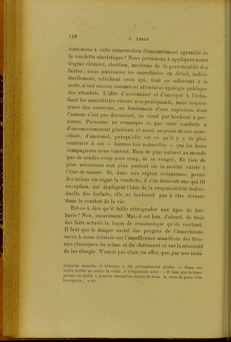 sons-nous à celle résurrection démesurément agrandie do la vendetta atavistique ? Nous persistons à appliquer notre dogme clément, chrétien, moderne de la personnalité d.s fautes ; nous punissons les anarchistes en détail, indivi- duellement, relâchant ceux qui, tout en adhérant à la secte, n'ont encore commis ni attentat ni apologie publique des attentats. L'idée d'incriminer et d'envoyer à l'écha- faud les anarchistes encore non pratiquants, mais inspira- teurs des assassins, au lendemain d'une explosion dont l'auteur n'est pas découvert, ne vient par bonheur à per- sonne. Personne ne remarque ce que celte conduite a d'inconsciemment généreux et aussi, au point de vue anar- chiste, d'anormal, puisqu'elle .est ce qu'il y a de plus contraire à ces « bonnes lois naturelles » que les bons compagnons nous vantent. Rien de plus naturel.au monde que de rendre coup pour coup, de se venger. Et rien de plus nécessaire non plus partout où la société existe à Vétat de nature. Si, dans une région océanienne, parmi des tribus où règne la vendetta, il s'en trouvait une qui fît exception, qui appliquât l'idée de la responsabilité indivi- duelle des forfaits, elle ne tarderait pas à être écrasée 'dans le combat de la vie. Est-ce à dire qu'il faille rétrograder aux âges de bar- barie? Non, assurément. Mais il est bon, d'abord, de tirer des faits actuels la leçon de criminologie qu'ils recèlent. Il faut que le danger social des progrès de l'anarchisme serve à nous éclairer sur l'insuffisance manifeste des théo- ries classiques du crime et du châtiment et sur la nécessité de les élargir. N'est-il pas clair, en effet, que, par nos insti- jusqu'au manche, la blessure a été promptement guérie. — Dans une lettre écrite au maire la veille, il s'exprimait ainsi : « Il faut que la bour- geoisie se mette à genoux devant les meurt-de-faim. Je veux la peau duu bourgeois... » etc.