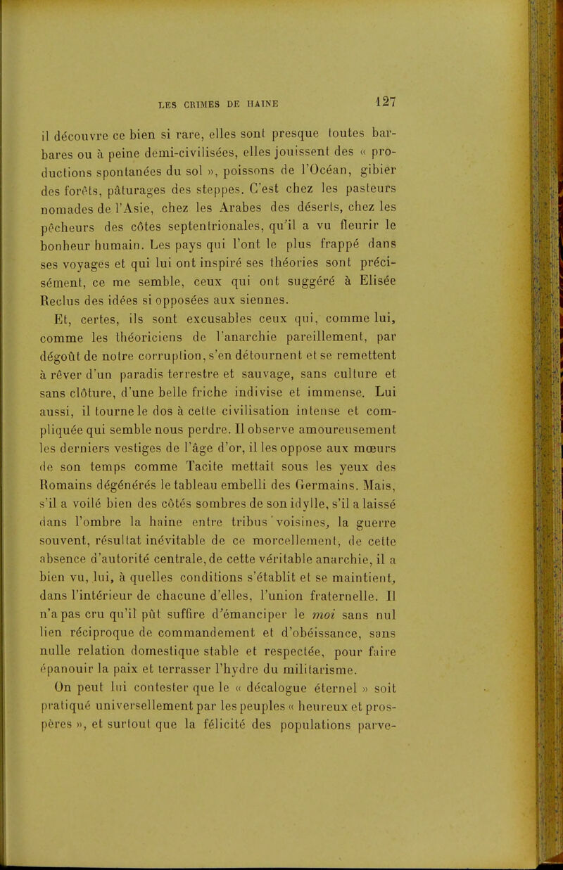 il découvre ce bien si rare, elles sont presque loutes bar- bares ou à peine demi-civilisées, elles jouissent des « pro- ductions spontanées du sol », poissons de l'Océan, gibier des forêts, pâturages des steppes. C'est chez les pasteurs nomades de l'Asie, chez les Arabes des déserts, chez les pêcheurs des côtes septentrionales, qu'il a vu fleurir le bonheur humain. Les pays qui l'ont le plus frappé dans ses voyages et qui lui ont inspiré ses théories sont préci- sément, ce me semble, ceux qui ont suggéré à Elisée Reclus des idées si opposées aux siennes. Et, certes, ils sont excusables ceux qui, comme lui, comme les théoriciens de l'anarchie pareillement, par dégoût de notre corruption, s'en détournent et se remettent à rêver d'un paradis terrestre et sauvage, sans culture et sans clôture, d'une belle friche indivise et immense. Lui aussi, il tourne le dos à cette civilisation intense et com- pliquée qui semble nous perdre. Il observe amoureusement les derniers vestiges de l'âge d'or, il les oppose aux mœurs (le son temps comme Tacite mettait sous les yeux des Romains dégénérés le tableau embelli des Germains. Mais, s'il a voilé bien des côtés sombres de son idylle, s'il a laissé dans l'ombre la haine entre tribus'voisines^ la guerre souvent, résultat inévitable de ce morcellement, de cette absence d'autorité centrale, de cette véritable anarchie, il a bien vu, lui, à quelles conditions s'établit et se maintient, dans l'intérieur de chacune d'elles, l'union fraternelle. Il n'a pas cru qu'il pût suffire d'émanciper le moi sans nul lien réciproque de commandement et d'obéissance, sans nulle relation domestique stable et respectée, pour faire épanouir la paix et terrasser l'hydre du militarisme. On peut lui contester que le « décalogue éternel » soit pratiqué universellement par les peuples « heureux et pros- pères », et surtout que la félicité des populations parve-