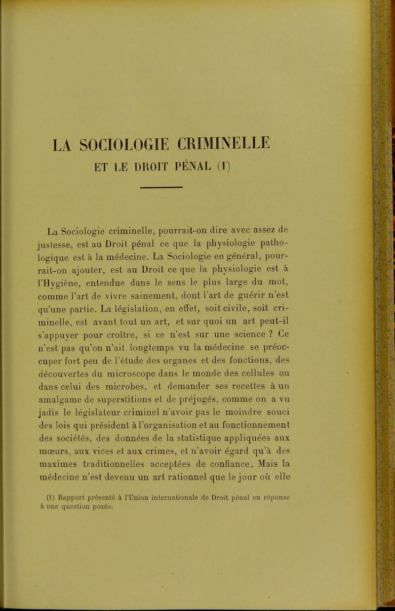 LA SOCIOLOGIE CRIMINELLE ET LE DROIT PÉNAL (1) La Sociologie criminelle, pourrait-on dire avec assez de justesse, est au Droit pénal ce que la physiologie patho- logique est à la médecine. La Sociologie en général, pour- rait-on ajouter, est au Droit ce que la physiologie est à l'Hygiène, entendue dans le sens le plus large du mot, comme l'art de vivre sainement, dont l'art de guérir n'est qu'une partie. La législation, en effet, soit civile, soit cri- minelle, est avant tout un art, et sur quoi un art peut-il s'appuyer pour croître, si ce n'est sur une science ? Ce n'est pas qu'on n'ait longtemps vu la médecine se préoc- cuper fort peu de l'étude des organes et des fonctions, des découvertes du microscope dans le monde des cellules ou dans celui des microbes, et demander ses recettes à un amalgame de superstitions et de préjugés, comme on a vu jadis le législateur ciiminel n'avoir pas le moindre souci des lois qui président à l'organisation et au fonctionnement des sociétés, des données de la statistique appliquées aux mœurs, aux vices et aux crimes, et n'avoir égard qu'à des maximes traditionnelles acceptées de confiance. Mais la médecine n'est devenu un art rationnel que le jour oii elle (1) Rapport présenté à l'Union internationale de Droit pénal en réponse il une question posée.